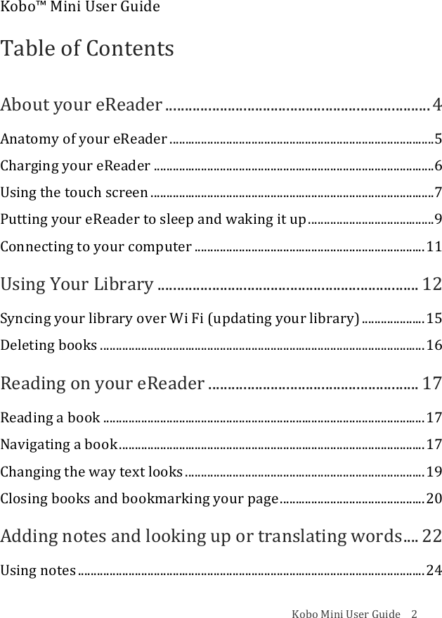 Kobo!Mini!User!Guide!!!!2!Kobo™!Mini!User!Guide!!Table!of!Contents!About!your!eReader!....................................................................!4!Anatomy!of!your!eReader!....................................................................................!5!Charging!your!eReader!.........................................................................................!6!Using!the!touch!screen!..........................................................................................!7!Putting!your!eReader!to!sleep!and!waking!it!up!........................................!9!Connecting!to!your!computer!.........................................................................!11!Using!Your!Library!...................................................................!12!Syncing!your!library!over!Wi!Fi!(updating!your!library)!....................!15!Deleting!books!.......................................................................................................!16!Reading!on!your!eReader!......................................................!17!Reading!a!book!......................................................................................................!17!Navigating!a!book!.................................................................................................!17!Changing!the!way!text!looks!............................................................................!19!Closing!books!and!bookmarking!your!page!..............................................!20!Adding!notes!and!looking!up!or!translating!words!....!22!Using!notes!..............................................................................................................!24!