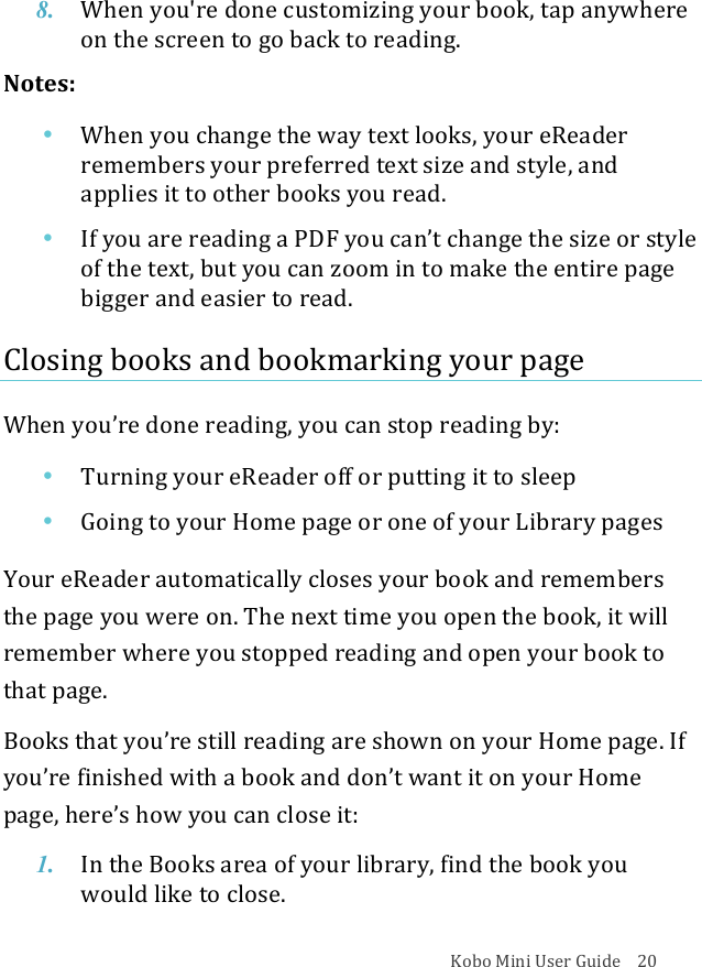 Kobo!Mini!User!Guide!!!!20!8. When%you&apos;re%done%customizing%your%book,%tap%anywhere%on#the#screen#to#go#back%to%reading.!Notes:!• When%you%change%the%way%text%looks,%your%eReader%remembers&amp;your&amp;preferred&amp;text&amp;size&amp;and&amp;style,&amp;and&amp;applies&apos;it&apos;to&apos;other&apos;books&apos;you&apos;read.!• If#you#are#reading#a#PDF#you#can’t#change#the#size#or#style#of#the#text,#but#you#can#zoom#in#to#make$the$entire$page$bigger&amp;and&amp;easier&amp;to&amp;read.!Closing!books!and!bookmarking!your!page!When%you’re%done%reading,%you%can%stop%reading%by:!• Turning&apos;your&apos;eReader&apos;off&apos;or&apos;putting&apos;it&apos;to&apos;sleep!• Going&amp;to&amp;your&amp;Home&amp;page&amp;or&amp;one&amp;of&amp;your&amp;Library&amp;pages!Your!eReader!automatically!closes!your!book!and!remembers!the!page!you!were!on.!The!next!time!you!open!the!book,!it!will!remember!where!you!stopped!reading!and!open!your!book!to!that!page.!Books%that%you’re%still%reading%are%shown%on%your%Home%page.%If%you’re&apos;finished&apos;with!a&quot;book&quot;and&quot;don’t&quot;want&quot;it&quot;on&quot;your&quot;Home&quot;page,&amp;here’s&amp;how&amp;you&amp;can&amp;close&amp;it:!1. In#the#Books#area#of#your#library,#find#the#book#you#would&amp;like&amp;to&amp;close.!