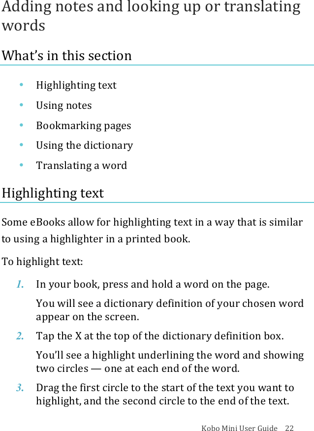 Kobo!Mini!User!Guide!!!!22!Adding!notes!and!looking!up!or!translating!words!What’s!in!this!section!• Highlighting(text!• Using&amp;notes!• Bookmarking!pages!• Using&amp;the&amp;dictionary!• Translating*a*word!Highlighting!text!Some!eBooks!allow!for!highlighting!text!in!a!way!that!is!similar!to!using!a!highlighter!in!a!printed!book.!To!highlight!text:!1. In#your#book,#press#and#hold#a#word#on#the#page.!You$will$see$a$dictionary$definition$of$your$chosen$word$appear%on%the%screen.!2. Tap$the$X!at#the#top#of#the#dictionary*definition&amp;box.!You’ll&amp;see&amp;a&amp;highlight&amp;underlining&amp;the&amp;word&amp;and&amp;showing&amp;two$circles$—!one$at$each$end$of$the$word.!3. Drag%the%first%circle%to%the%start%of%the%text%you%want%to%highlight,&apos;and&apos;the&apos;second&apos;circle&apos;to&apos;the&apos;end&apos;of&apos;the&apos;text.!