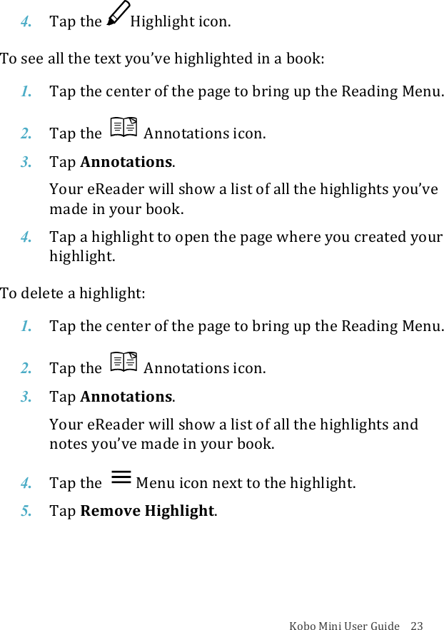 Kobo!Mini!User!Guide!!!!23!4. Tap$the$ Highlight&apos;icon.!To!see!all!the!text!you’ve!highlighted!in!a!book:!1. Tap$the$center$of$the$page$to$bring$up$the$Reading$Menu.!2. Tap$the!!Annotations(icon.!3. Tap!Annotations.!Your%eReader%will%show%a%list%of%all%the%highlights%you’ve%made%in%your%book.%!4. Tap$a$highlight$to$open$the!page%where%you%created%your%highlight.!To!delete!a!highlight:!1. Tap$the$center$of$the$page$to$bring$up$the$Reading$Menu.!2. Tap$the$ !Annotations(icon.!3. Tap!Annotations.!Your%eReader%will%show%a%list%of%all%the%highlights%and%notes&amp;you’ve&amp;made&amp;in&amp;your&amp;book.!4. Tap$the$ Menu%icon%next%to%the%highlight.!5. Tap$Remove&amp;Highlight.!! !