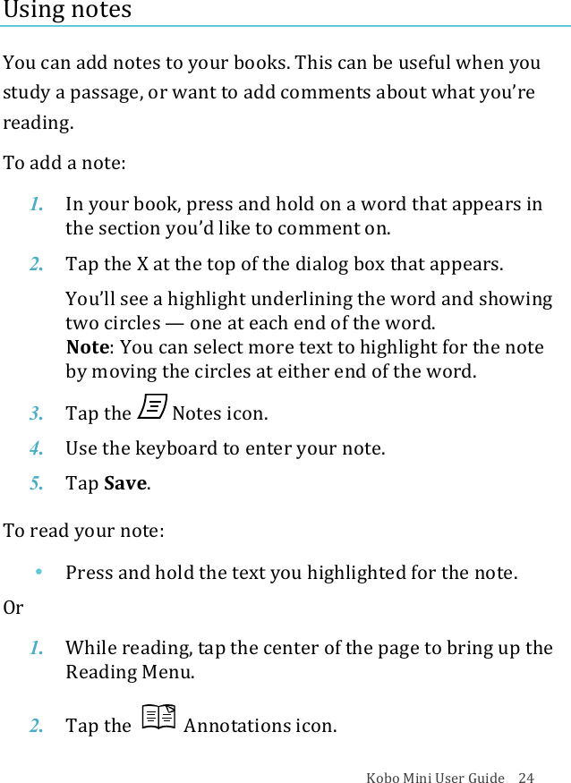 Kobo!Mini!User!Guide!!!!24!Using!notes!!You!can!add!notes!to!your!books.!This!can!be!useful!when!you!study!a!passage,!or!want!to!add!comments!about!what!you’re!reading.!To!add!a!note:!1. In#your#book,#press#and#hold#on#a!word%that%appears%in%the$section$you’d$like$to$comment$on.!2. Tap$the$X!at#the#top#of#the#dialog#box#that#appears.#!You’ll&amp;see&amp;a&amp;highlight&amp;underlining&amp;the&amp;word&amp;and&amp;showing&amp;two$circles$—!one$at$each$end$of$the$word.!!Note:&quot;You&quot;can&quot;select&quot;more&quot;text&quot;to&quot;highlight&quot;for&quot;the&quot;note&quot;by#moving#the#circles#at#either#end#of#the#word.!3. Tap$the$ !Notes&amp;icon.!4. Use$the$keyboard$to$enter$your$note.!5. Tap$Save.!To!read!your!note:!• Press%and%hold%the%text%you%highlighted%for%the%note.!Or!1. While&amp;reading,&amp;tap&amp;the&amp;center&amp;of&amp;the&amp;page&amp;to&amp;bring&amp;up&amp;the&amp;Reading(Menu.!2. Tap$the$ !Annotations(icon.!