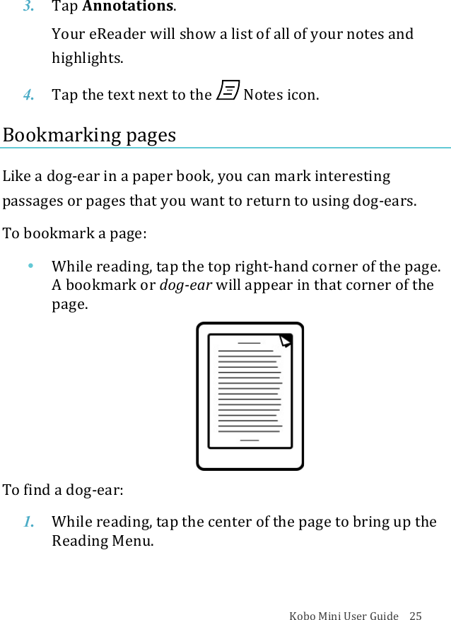 Kobo!Mini!User!Guide!!!!25!3. Tap$Annotations.!Your!eReader!will!show!a!list!of!all!of!your!notes!and!highlights.!4. Tap$the$text$next$to$the$ !Notes&amp;icon.!Bookmarking!pages!Like!a!dog^ear!in!a!paper!book,!you!can!mark!interesting!passages!or!pages!that!you!want!to!return!to!using!dog^ears.!!To!bookmark!a!page:!• While&amp;reading,&amp;tap&amp;the&amp;top&amp;right^hand%corner%of%the%page.%A&quot;bookmark&apos;or&apos;dog1ear!will$appear$in$that#corner!of#the#page.#!!To!find!a!dog^ear:!1. While&amp;reading,&amp;tap&amp;the&amp;center&amp;of&amp;the&amp;page&amp;to&amp;bring&amp;up&amp;the&amp;Reading(Menu.!