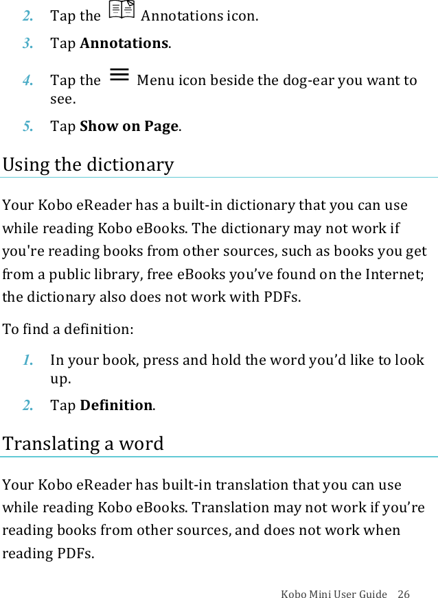 Kobo!Mini!User!Guide!!!!26!2. Tap$the$ !Annotations(icon.!3. Tap$Annotations.!4. Tap$the$ !Menu%icon%beside%the%dog^ear$you$want$to$see.!5. Tap$Show%on%Page.!Using!the!dictionary!Your!Kobo!eReader!has!a!built^in!dictionary!that!you!can!use!while!reading!Kobo!eBooks.!The!dictionary!may!not!work!if!you&apos;re!reading!books!from!other!sources,!such!as!books!you!get!from!a!public!library,!free!eBooks!you’ve!found!on!the!Internet;!the!dictionary!also!does!not!work!with!PDFs.!To!find!a!definition:!1. In#your#book,#press#and#hold#the#word#you’d#like#to#look#up.!2. Tap$Definition.!Translating!a!word!Your!Kobo!eReader!has!built^in!translation!that!you!can!use!while!reading!Kobo!eBooks.!Translation!may!not!work!if!you’re!reading!books!from!other!sources,!and!does!not!work!when!reading!PDFs.!