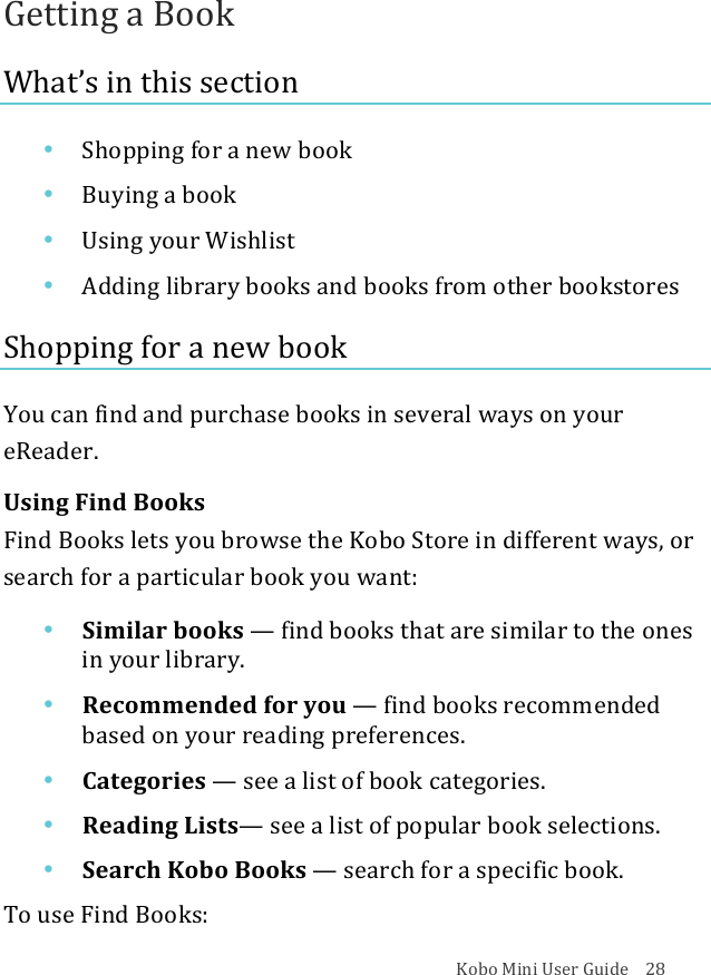 Kobo!Mini!User!Guide!!!!28!Getting!a!Book!What’s!in!this!section!• Shopping(for(a(new(book!• Buying&apos;a&apos;book!• Using&amp;your&amp;Wishlist!• Adding&amp;library&amp;books&amp;and&amp;books&amp;from&amp;other&amp;bookstores!Shopping(for(a(new(book(!You!can!find!and!purchase!books!in!several!ways!on!your!eReader.!!Using!Find!Books!!Find!Books!lets!you!browse!the!Kobo!Store!in!different!ways,!or!search!for!a!particular!book!you!want:!!• Similar&apos;books&apos;—!find%books%that%are%similar%to%the%ones%in#your#library.#!• Recommended(for(you(—!find%books%recommended!based&amp;on&amp;your&amp;reading&amp;preferences.!• Categories*—!see#a#list#of#book#categories.!• Reading(Lists—!see#a#list#of#popular#book#selections.!• Search&apos;Kobo&apos;Books&apos;—!search&apos;for&apos;a&apos;specific&apos;book.!To!use!Find!Books:!