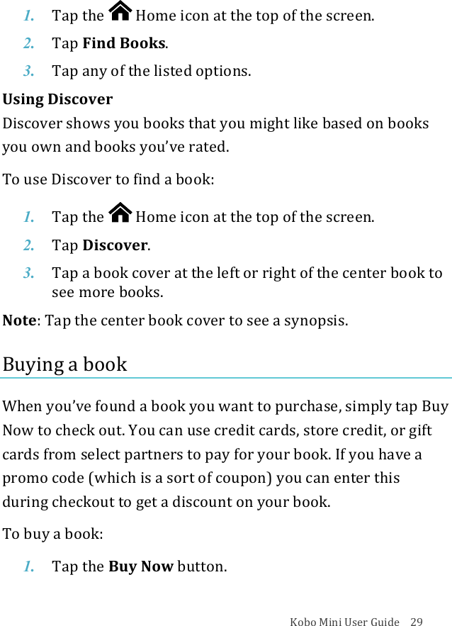 Kobo!Mini!User!Guide!!!!29!1. Tap$the$ !Home%icon%at%the%top%of%the%screen.!2. Tap$Find%Books.!3. Tap$any$of$the$listed$options.!Using!Discover!!Discover!shows!you!books!that!you!might!like!based!on!books!you!own!and!books!you’ve!rated.!!To!use!Discover!to!find!a!book:!1. Tap$the$ !Home%icon%at%the%top%of%the%screen.!2. Tap$Discover.!3. Tap$a$book$cover$at#the#left#or#right#of#the#center#book#to#see#more#books.!Note:!Tap!the!center!book!cover!to!see!a!synopsis.!Buying&apos;a&apos;book&apos;!When!you’ve!found!a!book!you!want!to!purchase,!simply!tap!Buy!Now!to!check!out.!You!can!use!credit!cards,!store!credit,!or!gift!cards!from!select!partners!to!pay!for!your!book.!If!you!have!a!promo!code!(which!is!a!sort!of!coupon)!you!can!enter!this!during!checkout!to!get!a!discount!on!your!book.!To!buy!a!book:!1. Tap!the$Buy$Now$button.!