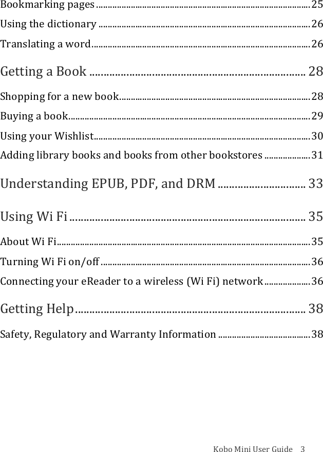 Kobo!Mini!User!Guide!!!!3!Bookmarking!pages!.............................................................................................!25!Using!the!dictionary!............................................................................................!26!Translating!a!word!...............................................................................................!26!Getting!a!Book!............................................................................!28!Shopping!for!a!new!book!...................................................................................!28!Buying!a!book!.........................................................................................................!29!Using!your!Wishlist!..............................................................................................!30!Adding!library!books!and!books!from!other!bookstores!....................!31!Understanding!EPUB,!PDF,!and!DRM!...............................!33!Using!Wi!Fi!...................................................................................!35!About!Wi!Fi!..............................................................................................................!35!Turning!Wi!Fi!on/off!...........................................................................................!36!Connecting!your!eReader!to!a!wireless!(Wi!Fi)!network!....................!36!Getting!Help!.................................................................................!38!Safety,!Regulatory!and!Warranty!Information!........................................!38!!!
