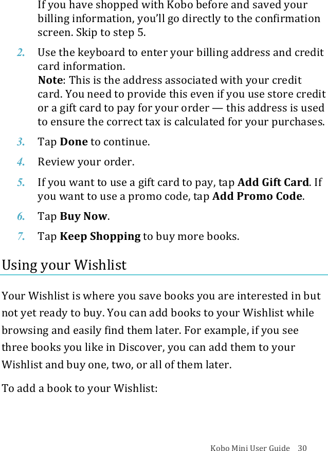 Kobo!Mini!User!Guide!!!!30!If#you#have#shopped#with#Kobo#before#and#saved#your$billing&amp;information,!you’ll&amp;go&amp;directly&amp;to&amp;the&amp;confirmation&amp;screen.&apos;Skip&apos;to&apos;step&apos;5.!2. Use$the$keyboard$to$enter$your$billing$address$and$credit$card%information.!Note:&quot;This&quot;is&quot;the&quot;address&quot;associated&quot;with&quot;your&quot;credit&quot;card.&amp;You&amp;need&amp;to&amp;provide&amp;this&amp;even&amp;if!you$use$store$credit$or#a#gift#card#to#pay#for#your#order#—!this%address%is%used%to#ensure#the#correct#tax#is#calculated#for#your#purchases.!3. Tap$Done!to#continue.!4. Review&amp;your&amp;order.!5. If#you#want#to#use#a#gift#card#to#pay,#tap#Add#Gift#Card.&quot;If&quot;you$want$to$use$a$promo$code,$tap$Add#Promo#Code.!6. Tap$Buy$Now.!7. Tap$Keep$Shopping!to#buy#more#books.!Using!your!Wishlist!!Your!Wishlist!is!where!you!save!books!you!are!interested!in!but!not!yet!ready!to!buy.!You!can!add!books!to!your!Wishlist!while!browsing!and!easily!find!them!later.!For!example,!if!you!see!three!books!you!like!in!Discover,!you!can!add!them!to!your!Wishlist!and!buy!one,!two,!or!all!of!them!later.!!To!add!a!book!to!your!Wishlist:!