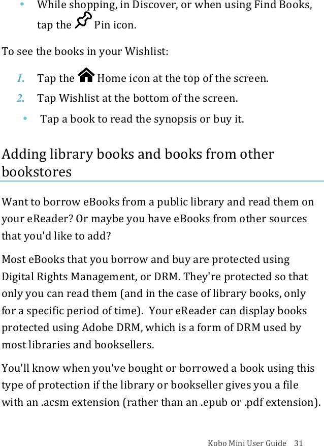 Kobo!Mini!User!Guide!!!!31!• While&amp;shopping,&amp;in#Discover,#or#when#using#Find#Books,#tap&quot;the&quot; !Pin$icon.!!To!see!the!books!in!your!Wishlist:!1. Tap$the$ !Home%icon%at%the%top%of%the%screen.!2. Tap!Wishlist&apos;at!the$bottom$of$the$screen.!!• Tap!a!book!to!read!the!synopsis!or!buy!it.!!Adding!library!books!and!books!from!other!bookstores!Want!to!borrow!eBooks!from!a!public!library!and!read!them!on!your!eReader?!Or!maybe!you!have!eBooks!from!other!sources!that!you&apos;d!like!to!add?!Most!eBooks!that!you!borrow!and!buy!are!protected!using!Digital!Rights!Management,!or!DRM.!They&apos;re!protected!so!that!only!you!can!read!them!(and!in!the!case!of!library!books,!only!for!a!specific!period!of!time).!!Your!eReader!can!display!books!protected!using!Adobe!DRM,!which!is!a!form!of!DRM!used!by!most!libraries!and!booksellers.!You&apos;ll!know!when!you&apos;ve!bought!or!borrowed!a!book!using!this!type!of!protection!if!the!library!or!bookseller!gives!you!a!file!with!an!.acsm!extension!(rather!than!an!.epub!or!.pdf!extension).!