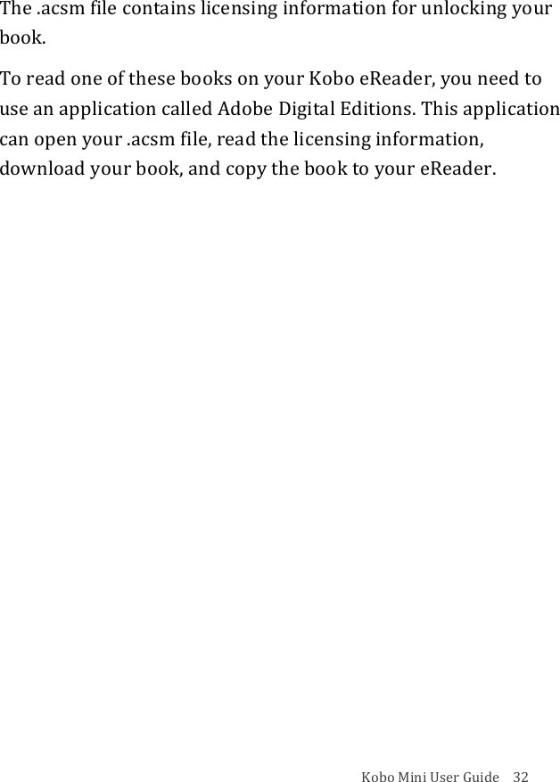 Kobo!Mini!User!Guide!!!!32!The!.acsm!file!contains!licensing!information!for!unlocking!your!book.!To!read!one!of!these!books!on!your!Kobo!eReader,!you!need!to!use!an!application!called!Adobe!Digital!Editions.!This!application!can!open!your!.acsm!file,!read!the!licensing!information,!download!your!book,!and!copy!the!book!to!your!eReader.!