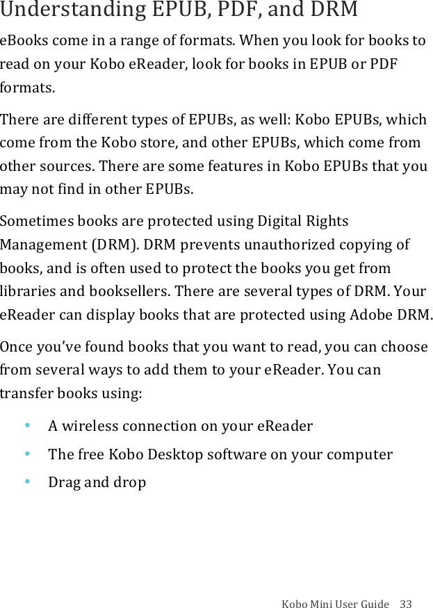 Kobo!Mini!User!Guide!!!!33!Understanding!EPUB,!PDF,!and!DRM!eBooks!come!in!a!range!of!formats.!When!you!look!for!books!to!read!on!your!Kobo!eReader,!look!for!books!in!EPUB!or!PDF!formats.!There!are!different!types!of!EPUBs,!as!well:!Kobo!EPUBs,!which!come!from!the!Kobo!store,!and!other!EPUBs,!which!come!from!other!sources.!There!are!some!features!in!Kobo!EPUBs!that!you!may!not!find!in!other!EPUBs.!Sometimes!books!are!protected!using!Digital!Rights!Management!(DRM).!DRM!prevents!unauthorized!copying!of!books,!and!is!often!used!to!protect!the!books!you!get!from!libraries!and!booksellers.!There!are!several!types!of!DRM.!Your!eReader!can!display!books!that!are!protected!using!Adobe!DRM.!Once!you’ve!found!books!that!you!want!to!read,!you!can!choose!from!several!ways!to!add!them!to!your!eReader.!You!can!transfer!books!using:!• A&quot;wireless&quot;connection&quot;on&quot;your&quot;eReader!• The$free$Kobo$Desktop$software$on$your$computer!• Drag%and%drop!