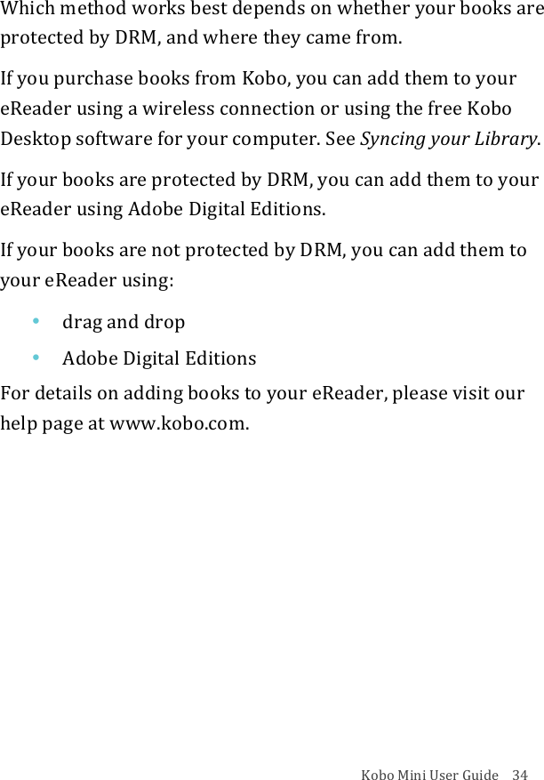 Kobo!Mini!User!Guide!!!!34!Which!method!works!best!depends!on!whether!your!books!are!protected!by!DRM,!and!where!they!came!from.!If!you!purchase!books!from!Kobo,!you!can!add!them!to!your!eReader!using!a!wireless!connection!or!using!the!free!Kobo!Desktop!software!for!your!computer.!See!Syncing%your%Library.!If!your!books!are!protected!by!DRM,!you!can!add!them!to!your!eReader!using!Adobe!Digital!Editions.!If!your!books!are!not!protected!by!DRM,!you!can!add!them!to!your!eReader!using:!• drag%and%drop!• Adobe&amp;Digital&amp;Editions!For!details!on!adding!books!to!your!eReader,!please!visit!our!help!page!at!www.kobo.com.!