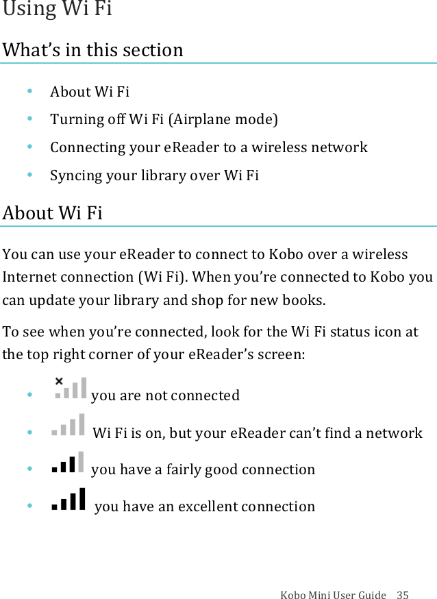 Kobo!Mini!User!Guide!!!!35!Using!Wi!Fi!What’s!in!this!section!• About&amp;Wi&amp;Fi!• Turning&apos;off&apos;Wi&apos;Fi&apos;(Airplane&apos;mode)!• Connecting)your)eReader)to)a)wireless)network!• Syncing&apos;your&apos;library&apos;over&apos;Wi&apos;Fi!About!Wi!Fi!You!can!use!your!eReader!to!connect!to!Kobo!over!a!wireless!Internet!connection!(Wi!Fi).!When!you’re!connected!to!Kobo!you!can!update!your!library!and!shop!for!new!books.!To!see!when!you’re!connected,!look!for!the!Wi!Fi!status!icon!at!the!top!right!corner!of!your!eReader’s!screen:!• !!you$are$not$connected!• !!Wi#Fi#is#on,#but#your#eReader#can’t&amp;find%a%network!• !!you$have$a$fairly$good$connection!• !!you$have$an$excellent$connection!!