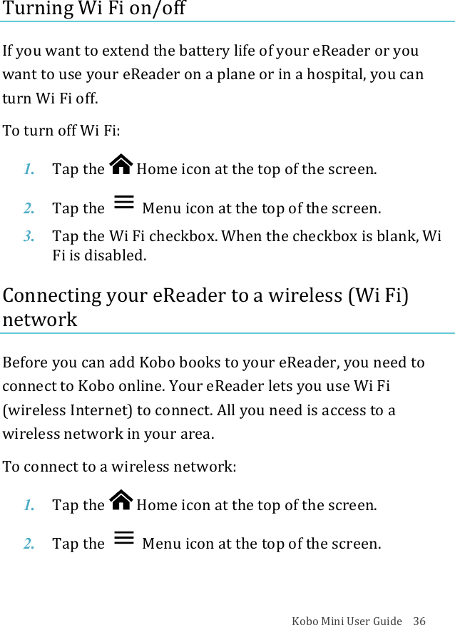 Kobo!Mini!User!Guide!!!!36!Turning!Wi!Fi!on/off!If!you!want!to!extend!the!battery!life!of!your!eReader!or!you!want!to!use!your!eReader!on!a!plane!or!in!a!hospital,!you!can!turn!Wi!Fi!off.!To!turn!off!Wi!Fi:!1. Tap$the$ !Home%icon%at%the%top%of%the%screen.!2. Tap$the$ !Menu%icon%at%the%top%of%the%screen.!3. Tap$the#Wi#Fi#checkbox.)When)the)checkbox)is)blank,)Wi)Fi#is#disabled.#!Connecting!your!eReader!to!a!wireless!(Wi!Fi)!network!Before!you!can!add!Kobo!books!to!your!eReader,!you!need!to!connect!to!Kobo!online.!Your!eReader!lets!you!use!Wi!Fi!(wireless!Internet)!to!connect.!All!you!need!is!access!to!a!wireless!network!in!your!area.!!To!connect!to!a!wireless!network:!1. Tap$the$ !Home%icon%at%the%top%of%the%screen.!2. Tap$the$ !Menu%icon%at%the%top%of%the%screen.!