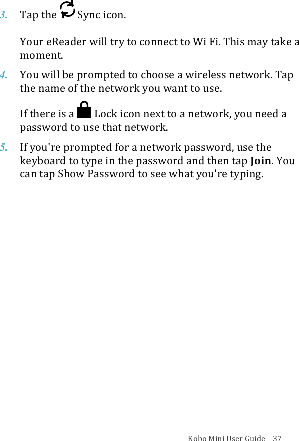 Kobo!Mini!User!Guide!!!!37!3. Tap$the$ !Sync%icon.!!Your%eReader%will%try%to%connect%to%Wi#Fi.#This#may#take#a#moment.!4. You$will$be$prompted$to$choose$a$wireless$network.$Tap$the$name$of$the$network$you$want$to$use.!If#there#is#a# !Lock%icon%next%to%a%network,%you%need%a%password(to(use(that(network.!5. If#you&apos;re#prompted#for#a#network#password,#use#the#keyboard)to)type)in)the)password)and)then)tap)Join.&quot;You&quot;can$tap$Show$Password$to$see$what$you&apos;re$typing.!!!!