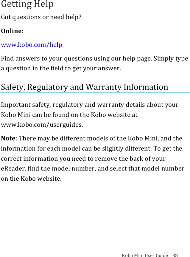 Kobo!Mini!User!Guide!!!!38!Getting!Help!Got!questions!or!need!help?!Online:!www.kobo.com/help!Find!answers!to!your!questions!using!our!help!page.!Simply!type!a!question!in!the!field!to!get!your!answer.!Safety,!Regulatory!and!Warranty!Information!Important!safety,!regulatory!and!warranty!details!about!your!Kobo!Mini!can!be!found!on!the!Kobo!website!at!www.kobo.com/userguides.!!!Note:!There!may!be!different!models!of!the!Kobo!Mini,!and!the!information!for!each!model!can!be!slightly!different.!To!get!the!correct!information!you!need!to!remove!the!back!of!your!eReader,!find!the!model!number,!and!select!that!model!number!on!the!Kobo!website.!!!!!