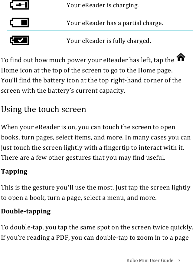 Kobo!Mini!User!Guide!!!!7!!Your!eReader!is!charging.!!Your!eReader!has!a!partial!charge.!!Your!eReader!is!fully!charged.!To!find!out!how!much!power!your!eReader!has!left,!tap!the!Home!icon!at!the!top!of!the!screen!to!go!to!the!Home!page.!!You’ll!find!the!battery!icon!at!the!top!right^hand!corner!of!the!screen!with!the!battery’s!current!capacity.!Using!the!touch!screen!When!your!eReader!is!on,!you!can!touch!the!screen!to!open!books,!turn!pages,!select!items,!and!more.!In!many!cases!you!can!just!touch!the!screen!lightly!with!a!fingertip!to!interact!with!it.!There!are!a!few!other!gestures!that!you!may!find!useful.!Tapping!This!is!the!gesture!youʼll!use!the!most.!Just!tap!the!screen!lightly!to!open!a!book,!turn!a!page,!select!a!menu,!and!more.!Double.tapping!To!double^tap,!you!tap!the!same!spot!on!the!screen!twice!quickly.!If!youʼre!reading!a!PDF,!you!can!double^tap!to!zoom!in!to!a!page!