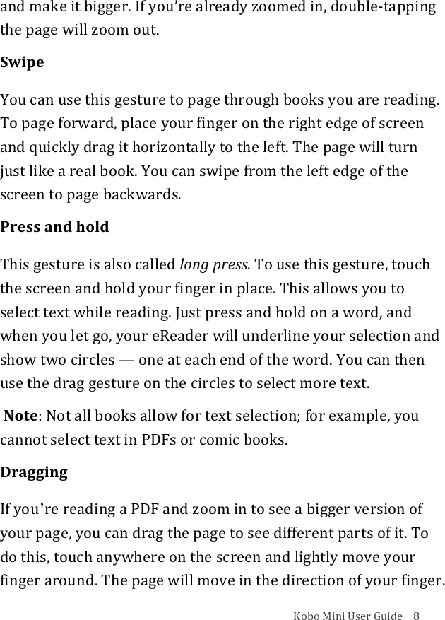 Kobo!Mini!User!Guide!!!!8!and!make!it!bigger.!If!youʼre!already!zoomed!in,!double^tapping!the!page!will!zoom!out.!Swipe!You!can!use!this!gesture!to!page!through!books!you!are!reading.!To!page!forward,!place!your!finger!on!the!right!edge!of!screen!and!quickly!drag!it!horizontally!to!the!left.!The!page!will!turn!just!like!a!real!book.!You!can!swipe!from!the!left!edge!of!the!screen!to!page!backwards.!Press!and!hold!This!gesture!is!also!called!long%press.!To!use!this!gesture,!touch!the!screen!and!hold!your!finger!in!place.!This!allows!you!to!select!text!while!reading.!Just!press!and!hold!on!a!word,!and!when!you!let!go,!your!eReader!will!underline!your!selection!and!show!two!circles!—!one!at!each!end!of!the!word.!You!can!then!use!the!drag!gesture!on!the!circles!to!select!more!text.!!!Note:!Not!all!books!allow!for!text!selection;!for!example,!you!cannot!select!text!in!PDFs!or!comic!books.!Dragging!If!youʼre!reading!a!PDF!and!zoom!in!to!see!a!bigger!version!of!your!page,!you!can!drag!the!page!to!see!different!parts!of!it.!To!do!this,!touch!anywhere!on!the!screen!and!lightly!move!your!finger!around.!The!page!will!move!in!the!direction!of!your!finger.!