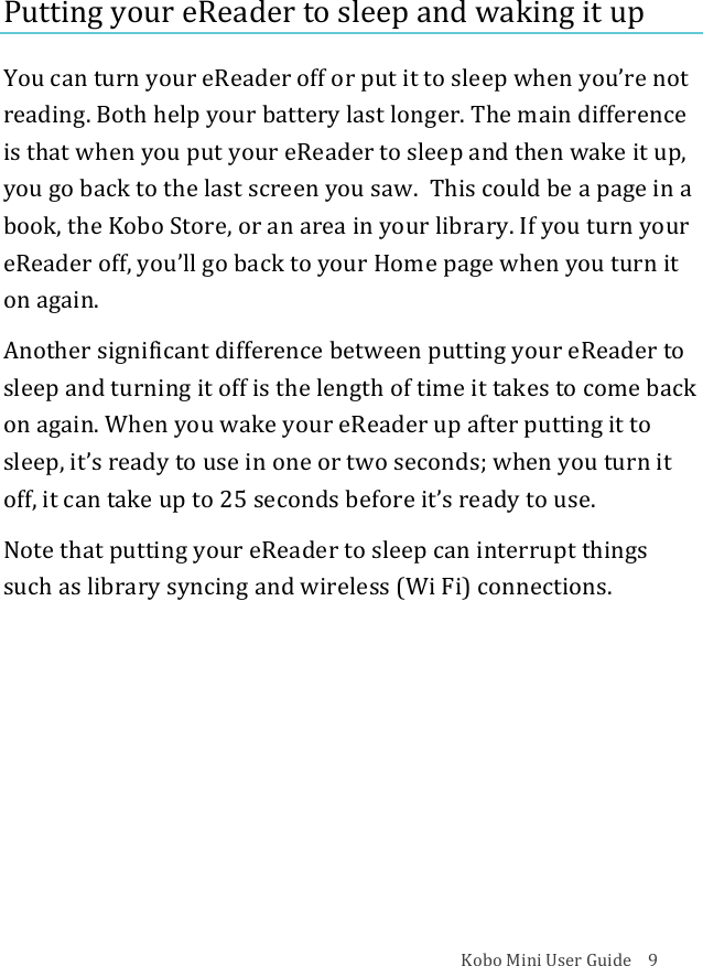 Kobo!Mini!User!Guide!!!!9!Putting!your!eReader!to!sleep!and!waking!it!up!You!can!turn!your!eReader!off!or!put!it!to!sleep!when!you’re!not!reading.!Both!help!your!battery!last!longer.!The!main!difference!is!that!when!you!put!your!eReader!to!sleep!and!then!wake!it!up,!you!go!back!to!the!last!screen!you!saw.!!This!could!be!a!page!in!a!book,!the!Kobo!Store,!or!an!area!in!your!library.!If!you!turn!your!eReader!off,!you’ll!go!back!to!your!Home!page!when!you!turn!it!on!again.!Another!significant!difference!between!putting!your!eReader!to!sleep!and!turning!it!off!is!the!length!of!time!it!takes!to!come!back!on!again.!When!you!wake!your!eReader!up!after!putting!it!to!sleep,!it’s!ready!to!use!in!one!or!two!seconds;!when!you!turn!it!off,!it!can!take!up!to!25!seconds!before!it’s!ready!to!use.!Note!that!putting!your!eReader!to!sleep!can!interrupt!things!such!as!library!syncing!and!wireless!(Wi!Fi)!connections.!! !