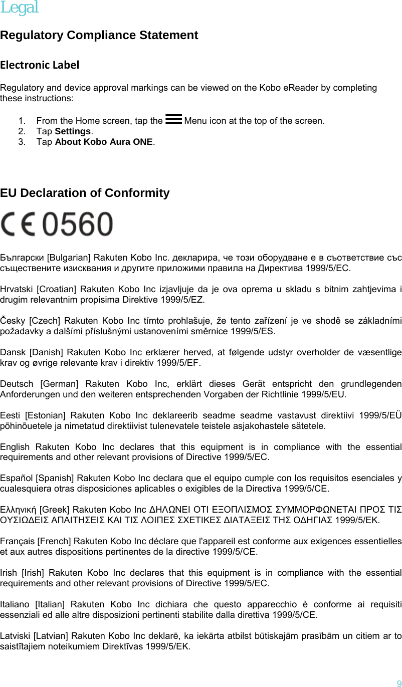   9 Legal  Regulatory Compliance Statement   Electronic Label  Regulatory and device approval markings can be viewed on the Kobo eReader by completing these instructions:  1.  From the Home screen, tap the   Menu icon at the top of the screen. 2. Tap Settings. 3. Tap About Kobo Aura ONE.         EU Declaration of Conformity   Български [Bulgarian] Rakuten Kobo Inc. декларира, че този оборудване е в съответствие със съществените изисквания и другите приложими правила на Директива 1999/5/ЕС.   Hrvatski [Croatian] Rakuten Kobo Inc izjavljuje da je ova oprema u skladu s bitnim zahtjevima i drugim relevantnim propisima Direktive 1999/5/EZ.   Česky [Czech] Rakuten Kobo Inc tímto prohlašuje, že tento zařízení je ve shodě se základními požadavky a dalšími příslušnými ustanoveními směrnice 1999/5/ES.   Dansk [Danish] Rakuten Kobo Inc erklærer herved, at følgende udstyr overholder de væsentlige krav og øvrige relevante krav i direktiv 1999/5/EF.   Deutsch [German] Rakuten Kobo Inc, erklärt dieses Gerät entspricht den grundlegenden Anforderungen und den weiteren entsprechenden Vorgaben der Richtlinie 1999/5/EU.   Eesti [Estonian] Rakuten Kobo Inc deklareerib seadme seadme vastavust direktiivi 1999/5/EÜ põhinõuetele ja nimetatud direktiivist tulenevatele teistele asjakohastele sätetele.   English Rakuten Kobo Inc declares that this equipment is in compliance with the essential requirements and other relevant provisions of Directive 1999/5/EC.   Español [Spanish] Rakuten Kobo Inc declara que el equipo cumple con los requisitos esenciales y cualesquiera otras disposiciones aplicables o exigibles de la Directiva 1999/5/CE.   Ελληνική [Greek] Rakuten Κobo Inc ∆ΗΛΩΝΕΙ ΟΤΙ ΕΞΟΠΛΙΣΜΟΣ ΣΥΜΜΟΡΦΩΝΕΤΑΙ ΠΡΟΣ ΤΙΣ ΟΥΣΙΩ∆ΕΙΣ ΑΠΑΙΤΗΣΕΙΣ ΚΑΙ ΤΙΣ ΛΟΙΠΕΣ ΣΧΕΤΙΚΕΣ ∆ΙΑΤΑΞΕΙΣ ΤΗΣ Ο∆ΗΓΙΑΣ 1999/5/ΕΚ.   Français [French] Rakuten Kobo Inc déclare que l&apos;appareil est conforme aux exigences essentielles et aux autres dispositions pertinentes de la directive 1999/5/CE.   Irish [Irish] Rakuten Kobo Inc declares that this equipment is in compliance with the essential requirements and other relevant provisions of Directive 1999/5/EC.   Italiano [Italian] Rakuten Kobo Inc dichiara che questo apparecchio è conforme ai requisiti essenziali ed alle altre disposizioni pertinenti stabilite dalla direttiva 1999/5/CE.   Latviski [Latvian] Rakuten Kobo Inc deklarē, ka iekārta atbilst būtiskajām prasībām un citiem ar to saistītajiem noteikumiem Direktīvas 1999/5/EK.  