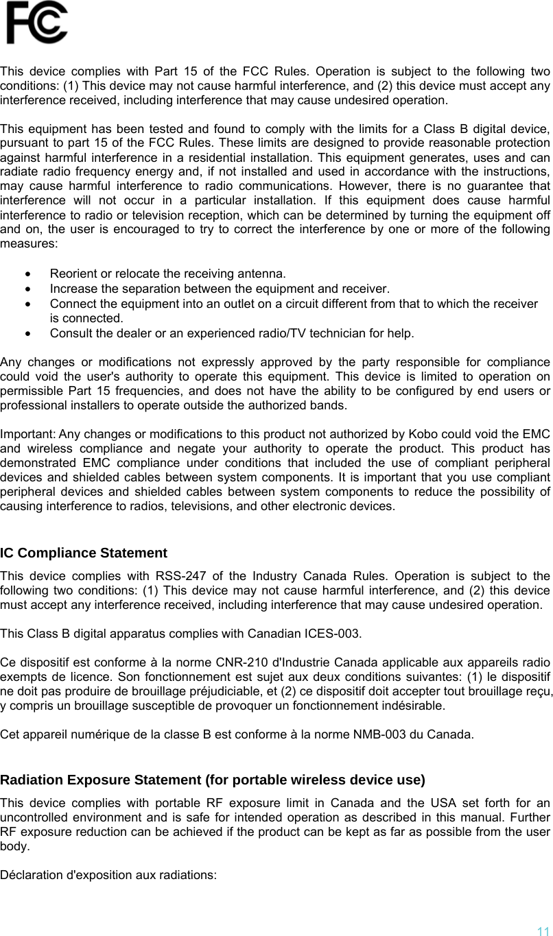   11  This device complies with Part 15 of the FCC Rules. Operation is subject to the following two conditions: (1) This device may not cause harmful interference, and (2) this device must accept any interference received, including interference that may cause undesired operation.  This equipment has been tested and found to comply with the limits for a Class B digital device, pursuant to part 15 of the FCC Rules. These limits are designed to provide reasonable protection against harmful interference in a residential installation. This equipment generates, uses and can radiate radio frequency energy and, if not installed and used in accordance with the instructions, may cause harmful interference to radio communications. However, there is no guarantee that interference will not occur in a particular installation. If this equipment does cause harmful interference to radio or television reception, which can be determined by turning the equipment off and on, the user is encouraged to try to correct the interference by one or more of the following measures:  •  Reorient or relocate the receiving antenna. •  Increase the separation between the equipment and receiver. •  Connect the equipment into an outlet on a circuit different from that to which the receiver is connected. •  Consult the dealer or an experienced radio/TV technician for help.  Any changes or modifications not expressly approved by the party responsible for compliance could void the user&apos;s authority to operate this equipment. This device is limited to operation on permissible Part 15 frequencies, and does not have the ability to be configured by end users or professional installers to operate outside the authorized bands.  Important: Any changes or modifications to this product not authorized by Kobo could void the EMC and wireless compliance and negate your authority to operate the product. This product has demonstrated EMC compliance under conditions that included the use of compliant peripheral devices and shielded cables between system components. It is important that you use compliant peripheral devices and shielded cables between system components to reduce the possibility of causing interference to radios, televisions, and other electronic devices.   IC Compliance Statement  This device complies with RSS-247 of the Industry Canada Rules. Operation is subject to the following two conditions: (1) This device may not cause harmful interference, and (2) this device must accept any interference received, including interference that may cause undesired operation.  This Class B digital apparatus complies with Canadian ICES-003.  Ce dispositif est conforme à la norme CNR-210 d&apos;Industrie Canada applicable aux appareils radio exempts de licence. Son fonctionnement est sujet aux deux conditions suivantes: (1) le dispositif ne doit pas produire de brouillage préjudiciable, et (2) ce dispositif doit accepter tout brouillage reçu, y compris un brouillage susceptible de provoquer un fonctionnement indésirable.   Cet appareil numérique de la classe B est conforme à la norme NMB-003 du Canada.   Radiation Exposure Statement (for portable wireless device use)  This device complies with portable RF exposure limit in Canada and the USA set forth for an uncontrolled environment and is safe for intended operation as described in this manual. Further RF exposure reduction can be achieved if the product can be kept as far as possible from the user body.   Déclaration d&apos;exposition aux radiations: 