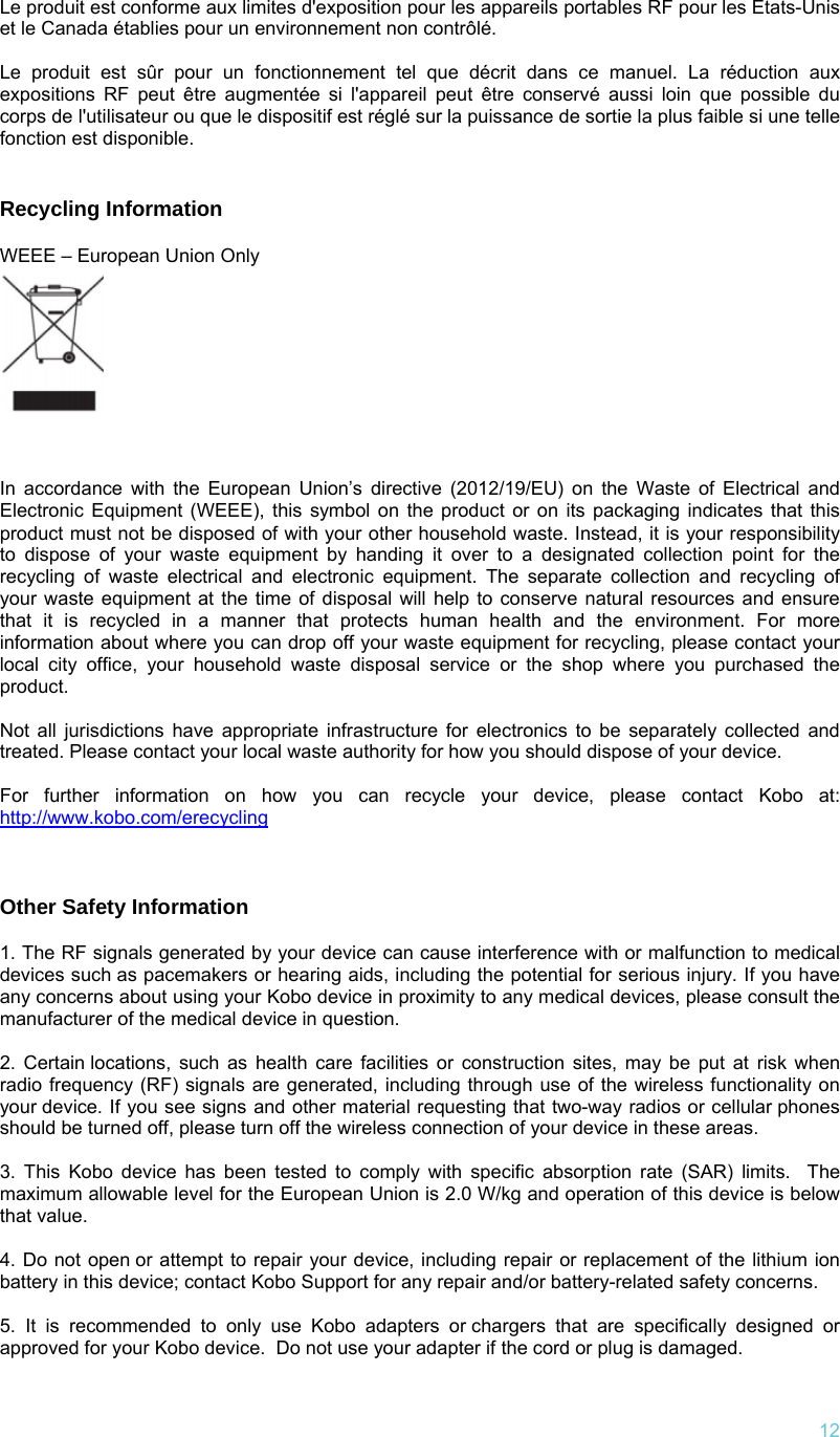   12Le produit est conforme aux limites d&apos;exposition pour les appareils portables RF pour les Etats-Unis et le Canada établies pour un environnement non contrôlé.  Le produit est sûr pour un fonctionnement tel que décrit dans ce manuel. La réduction aux expositions RF peut être augmentée si l&apos;appareil peut être conservé aussi loin que possible du corps de l&apos;utilisateur ou que le dispositif est réglé sur la puissance de sortie la plus faible si une telle fonction est disponible.   Recycling Information  WEEE – European Union Only       In accordance with the European Union’s directive (2012/19/EU) on the Waste of Electrical and Electronic Equipment (WEEE), this symbol on the product or on its packaging indicates that this product must not be disposed of with your other household waste. Instead, it is your responsibility to dispose of your waste equipment by handing it over to a designated collection point for the recycling of waste electrical and electronic equipment. The separate collection and recycling of your waste equipment at the time of disposal will help to conserve natural resources and ensure that it is recycled in a manner that protects human health and the environment. For more information about where you can drop off your waste equipment for recycling, please contact your local city office, your household waste disposal service or the shop where you purchased the product. Not all jurisdictions have appropriate infrastructure for electronics to be separately collected and treated. Please contact your local waste authority for how you should dispose of your device. For further information on how you can recycle your device, please contact Kobo at: http://www.kobo.com/erecycling  Other Safety Information  1. The RF signals generated by your device can cause interference with or malfunction to medical devices such as pacemakers or hearing aids, including the potential for serious injury. If you have any concerns about using your Kobo device in proximity to any medical devices, please consult the manufacturer of the medical device in question.   2. Certain locations, such as health care facilities or construction sites, may be put at risk when radio frequency (RF) signals are generated, including through use of the wireless functionality on your device. If you see signs and other material requesting that two-way radios or cellular phones should be turned off, please turn off the wireless connection of your device in these areas.   3. This Kobo device has been tested to comply with specific absorption rate (SAR) limits.  The maximum allowable level for the European Union is 2.0 W/kg and operation of this device is below that value.  4. Do not open or attempt to repair your device, including repair or replacement of the lithium ion battery in this device; contact Kobo Support for any repair and/or battery-related safety concerns.   5. It is recommended to only use Kobo adapters or chargers that are specifically designed or approved for your Kobo device.  Do not use your adapter if the cord or plug is damaged.  