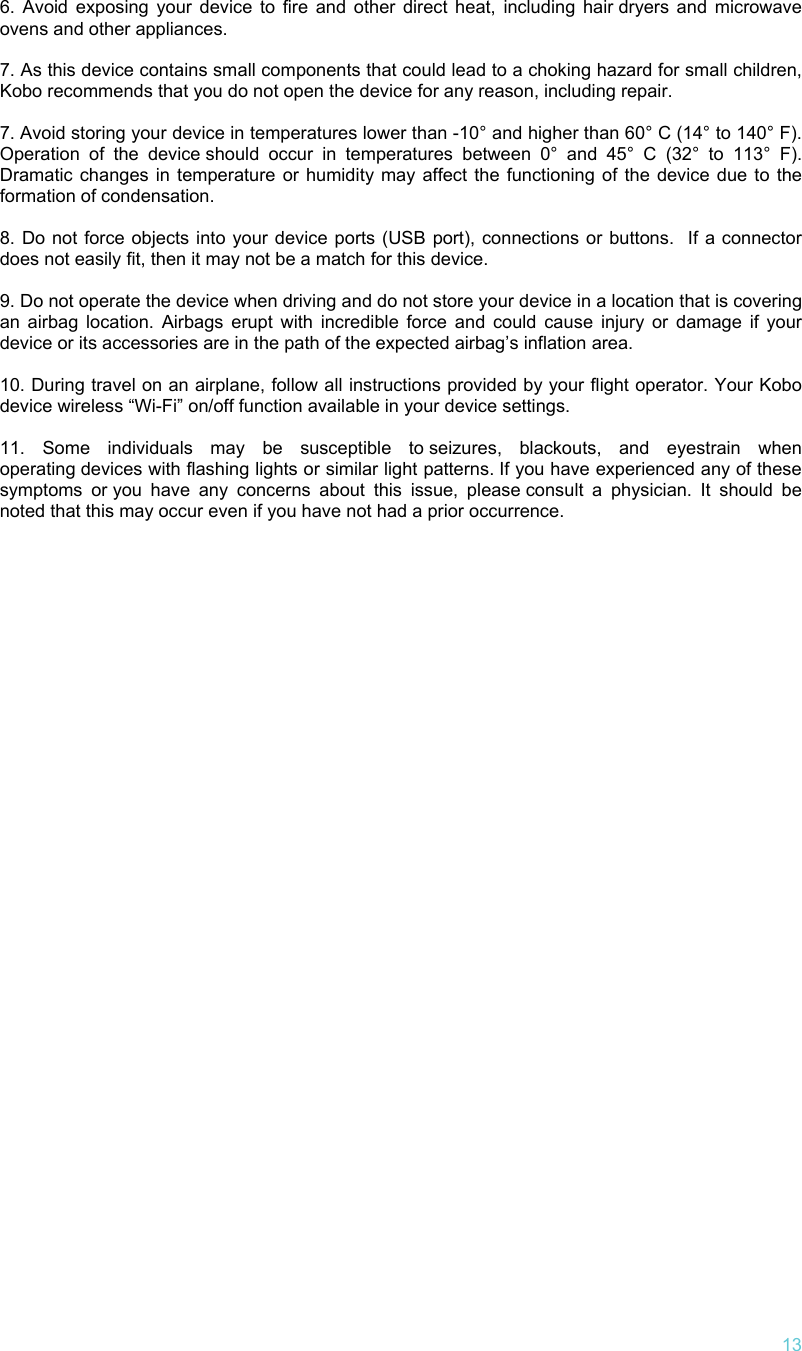   13 6. Avoid exposing your device to fire and other direct heat, including hair dryers and microwave ovens and other appliances.   7. As this device contains small components that could lead to a choking hazard for small children, Kobo recommends that you do not open the device for any reason, including repair.   7. Avoid storing your device in temperatures lower than -10° and higher than 60° C (14° to 140° F). Operation of the device should occur in temperatures between 0° and 45° C (32° to 113° F).  Dramatic changes in temperature or humidity may affect the functioning of the device due to the formation of condensation.  8. Do not force objects into your device ports (USB port), connections or buttons.  If a connector does not easily fit, then it may not be a match for this device.  9. Do not operate the device when driving and do not store your device in a location that is covering an airbag location. Airbags erupt with incredible force and could cause injury or damage if your device or its accessories are in the path of the expected airbag’s inflation area.   10. During travel on an airplane, follow all instructions provided by your flight operator. Your Kobo device wireless “Wi-Fi” on/off function available in your device settings.   11. Some individuals may be susceptible to seizures, blackouts, and eyestrain when operating devices with flashing lights or similar light patterns. If you have experienced any of these symptoms or you have any concerns about this issue, please consult a physician. It should be noted that this may occur even if you have not had a prior occurrence. 