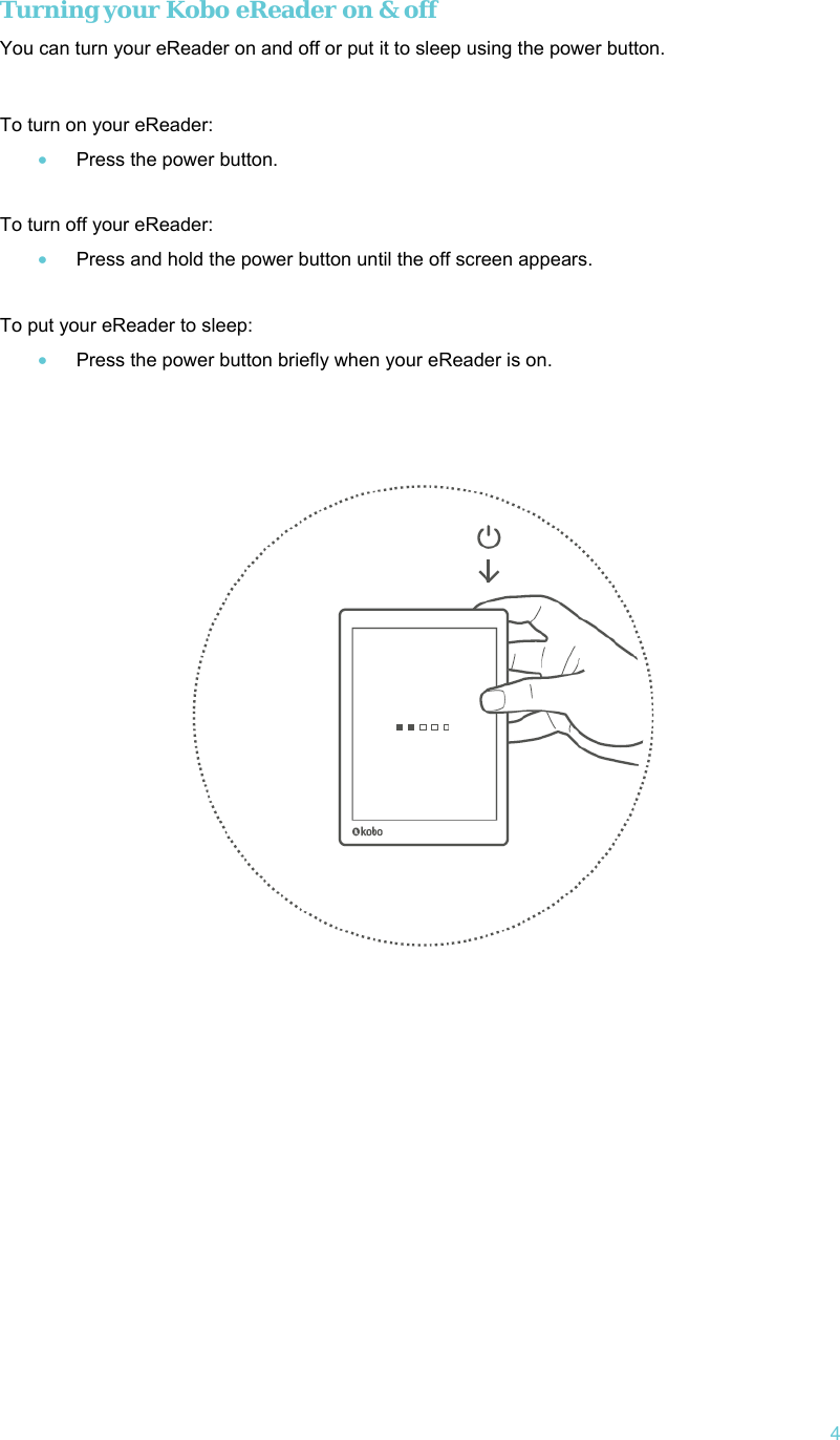   4 Turning your Kobo eReader on &amp; off You can turn your eReader on and off or put it to sleep using the power button.   To turn on your eReader: • Press the power button.  To turn off your eReader: • Press and hold the power button until the off screen appears.  To put your eReader to sleep: • Press the power button briefly when your eReader is on.      