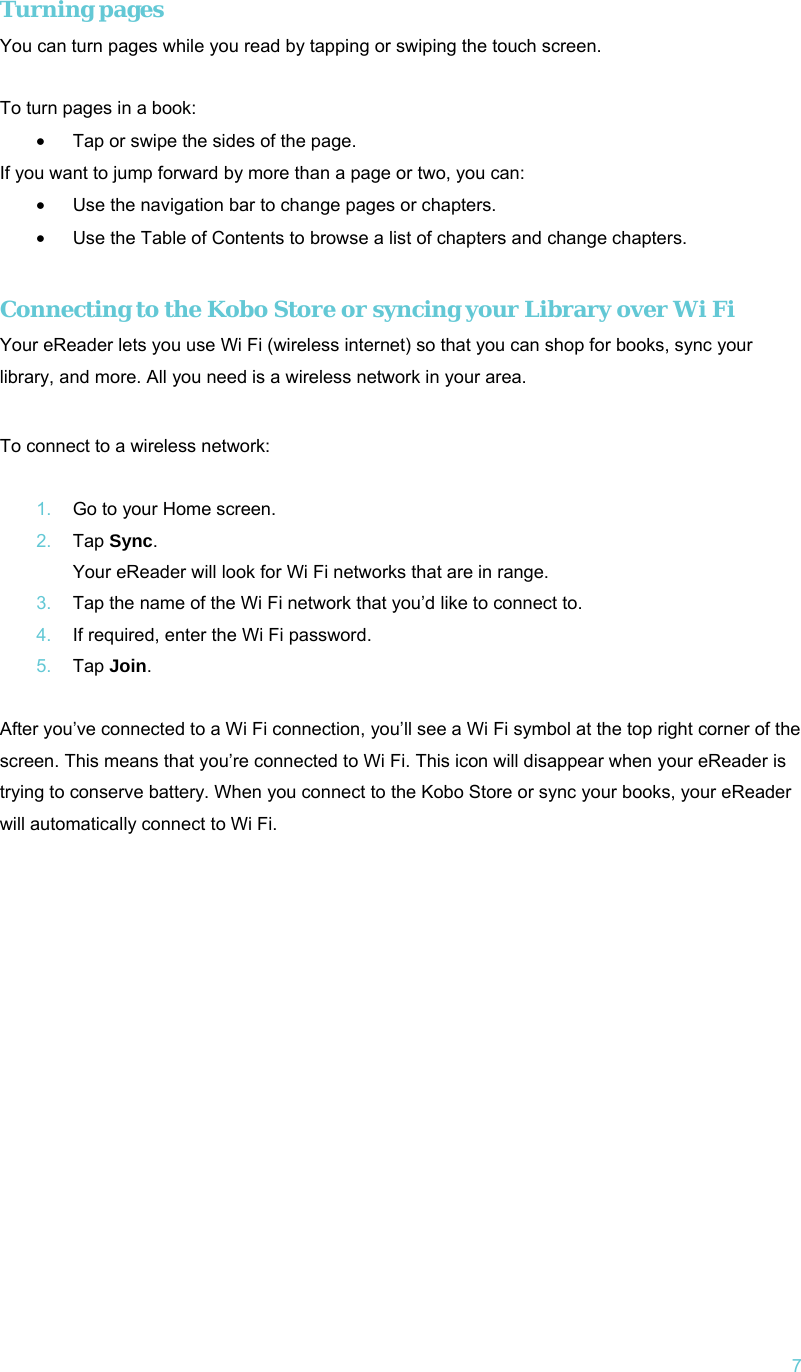   7 Turning pages  You can turn pages while you read by tapping or swiping the touch screen.  To turn pages in a book: •  Tap or swipe the sides of the page.  If you want to jump forward by more than a page or two, you can: •  Use the navigation bar to change pages or chapters. •  Use the Table of Contents to browse a list of chapters and change chapters.  Connecting to the Kobo Store or syncing your Library over Wi Fi Your eReader lets you use Wi Fi (wireless internet) so that you can shop for books, sync your library, and more. All you need is a wireless network in your area.   To connect to a wireless network:  1.  Go to your Home screen. 2.  Tap Sync. Your eReader will look for Wi Fi networks that are in range. 3.  Tap the name of the Wi Fi network that you’d like to connect to. 4.  If required, enter the Wi Fi password. 5.  Tap Join.  After you’ve connected to a Wi Fi connection, you’ll see a Wi Fi symbol at the top right corner of the screen. This means that you’re connected to Wi Fi. This icon will disappear when your eReader is trying to conserve battery. When you connect to the Kobo Store or sync your books, your eReader will automatically connect to Wi Fi.   