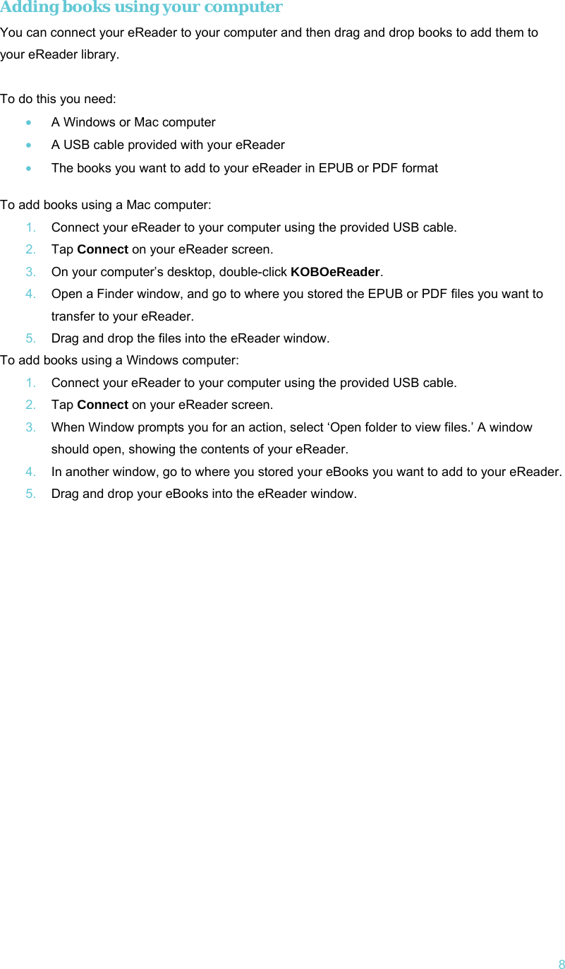   8 Adding books using your computer You can connect your eReader to your computer and then drag and drop books to add them to your eReader library.  To do this you need: • A Windows or Mac computer • A USB cable provided with your eReader • The books you want to add to your eReader in EPUB or PDF format  To add books using a Mac computer: 1.  Connect your eReader to your computer using the provided USB cable. 2.  Tap Connect on your eReader screen. 3.  On your computer’s desktop, double-click KOBOeReader. 4.  Open a Finder window, and go to where you stored the EPUB or PDF files you want to transfer to your eReader. 5.  Drag and drop the files into the eReader window. To add books using a Windows computer: 1.  Connect your eReader to your computer using the provided USB cable. 2.  Tap Connect on your eReader screen. 3.  When Window prompts you for an action, select ‘Open folder to view files.’ A window should open, showing the contents of your eReader. 4.  In another window, go to where you stored your eBooks you want to add to your eReader. 5.  Drag and drop your eBooks into the eReader window.     