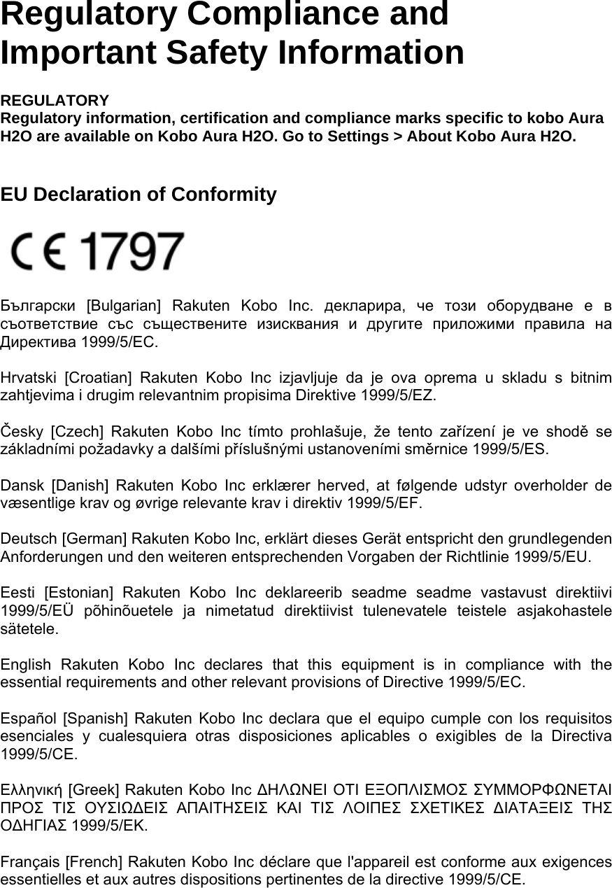 Regulatory Compliance and Important Safety Information REGULATORY Regulatory information, certification and compliance marks specific to kobo Aura H2O are available on Kobo Aura H2O. Go to Settings &gt; About Kobo Aura H2O.     EU Declaration of Conformity   Български [Bulgarian] Rakuten Kobo Inc. декларира,  че този оборудване е в съответствие със съществените изисквания и другите приложими правила на Директива 1999/5/ЕС.   Hrvatski [Croatian] Rakuten Kobo Inc izjavljuje da je ova oprema u skladu s bitnim zahtjevima i drugim relevantnim propisima Direktive 1999/5/EZ.   Česky [Czech] Rakuten Kobo Inc tímto prohlašuje, že tento zařízení je ve shodě se základními požadavky a dalšími příslušnými ustanoveními směrnice 1999/5/ES.   Dansk [Danish] Rakuten Kobo Inc erklærer herved, at følgende udstyr overholder de væsentlige krav og øvrige relevante krav i direktiv 1999/5/EF.   Deutsch [German] Rakuten Kobo Inc, erklärt dieses Gerät entspricht den grundlegenden Anforderungen und den weiteren entsprechenden Vorgaben der Richtlinie 1999/5/EU.   Eesti [Estonian] Rakuten Kobo Inc deklareerib seadme seadme vastavust direktiivi 1999/5/EÜ põhinõuetele ja nimetatud direktiivist tulenevatele teistele asjakohastele sätetele.   English Rakuten Kobo Inc declares that this equipment is in compliance with the essential requirements and other relevant provisions of Directive 1999/5/EC.   Español [Spanish] Rakuten Kobo Inc declara que el equipo cumple con los requisitos esenciales y cualesquiera otras disposiciones aplicables o exigibles de la Directiva 1999/5/CE.   Ελληνική [Greek] Rakuten Κobo Inc ΔΗΛΩΝΕΙ ΟΤΙ ΕΞΟΠΛΙΣΜΟΣ ΣΥΜΜΟΡΦΩΝΕΤΑΙ ΠΡΟΣ ΤΙΣ ΟΥΣΙΩΔΕΙΣ ΑΠΑΙΤΗΣΕΙΣ ΚΑΙ ΤΙΣ ΛΟΙΠΕΣ ΣΧΕΤΙΚΕΣ ΔΙΑΤΑΞΕΙΣ ΤΗΣ ΟΔΗΓΙΑΣ 1999/5/ΕΚ.   Français [French] Rakuten Kobo Inc déclare que l&apos;appareil est conforme aux exigences essentielles et aux autres dispositions pertinentes de la directive 1999/5/CE.   