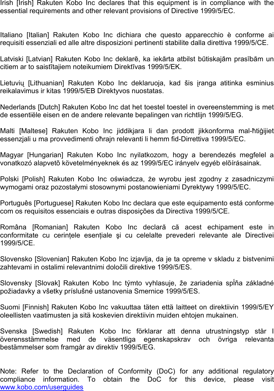 Irish [Irish] Rakuten Kobo Inc declares that this equipment is in compliance with the essential requirements and other relevant provisions of Directive 1999/5/EC.    Italiano [Italian] Rakuten Kobo Inc dichiara che questo apparecchio è conforme ai requisiti essenziali ed alle altre disposizioni pertinenti stabilite dalla direttiva 1999/5/CE.   Latviski [Latvian] Rakuten Kobo Inc deklarē, ka iekārta atbilst būtiskajām prasībām un citiem ar to saistītajiem noteikumiem Direktīvas 1999/5/EK.   Lietuvių [Lithuanian] Rakuten Kobo Inc deklaruoja, kad šis įranga atitinka esminius reikalavimus ir kitas 1999/5/EB Direktyvos nuostatas.   Nederlands [Dutch] Rakuten Kobo Inc dat het toestel toestel in overeenstemming is met de essentiële eisen en de andere relevante bepalingen van richtlijn 1999/5/EG.   Malti [Maltese] Rakuten Kobo Inc jiddikjara li dan prodott jikkonforma mal-ħtiġijiet essenzjali u ma provvedimenti oħrajn relevanti li hemm fid-Dirrettiva 1999/5/EC.   Magyar [Hungarian] Rakuten Kobo Inc nyilatkozom, hogy a berendezés megfelel a vonatkozó alapvetõ követelményeknek és az 1999/5/EC irányelv egyéb elõírásainak.   Polski [Polish] Rakuten Kobo Inc oświadcza,  że wyrobu jest zgodny z zasadniczymi wymogami oraz pozostałymi stosownymi postanowieniami Dyrektywy 1999/5/EC.   Português [Portuguese] Rakuten Kobo Inc declara que este equipamento está conforme com os requisitos essenciais e outras disposições da Directiva 1999/5/CE.   Româna [Romanian] Rakuten Kobo Inc declară că acest echipament este in conformitate cu cerinţele esenţiale  şi cu celelalte prevederi relevante ale Directivei 1999/5/CE.   Slovensko [Slovenian] Rakuten Kobo Inc izjavlja, da je ta opreme v skladu z bistvenimi zahtevami in ostalimi relevantnimi določili direktive 1999/5/ES.   Slovensky [Slovak] Rakuten Kobo Inc týmto vyhlasuje, že zariadenia spĺňa základné požiadavky a všetky príslušné ustanovenia Smernice 1999/5/ES.   Suomi [Finnish] Rakuten Kobo Inc vakuuttaa täten että laitteet on direktiivin 1999/5/EY oleellisten vaatimusten ja sitä koskevien direktiivin muiden ehtojen mukainen.   Svenska [Swedish] Rakuten Kobo Inc förklarar att denna utrustningstyp står I överensstämmelse med de väsentliga egenskapskrav och övriga relevanta bestämmelser som framgår av direktiv 1999/5/EG.   Note: Refer to the Declaration of Conformity (DoC) for any additional regulatory compliance information. To obtain the DoC for this device, please visit www.kobo.com/userguides  