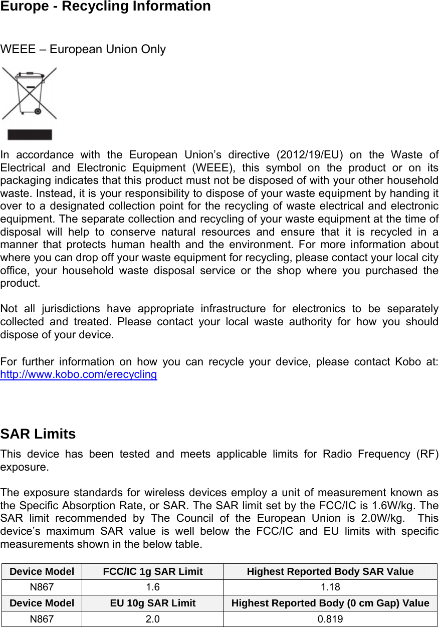 Europe - Recycling Information   WEEE – European Union Only        In accordance with the European Union’s directive (2012/19/EU) on the Waste ofElectrical and Electronic Equipment (WEEE), this symbol on the product or on its packaging indicates that this product must not be disposed of with your other household waste. Instead, it is your responsibility to dispose of your waste equipment by handing it over to a designated collection point for the recycling of waste electrical and electronic equipment. The separate collection and recycling of your waste equipment at the time of disposal will help to conserve natural resources and ensure that it is recycled in a manner that protects human health and the environment. For more information about where you can drop off your waste equipment for recycling, please contact your local city office, your household waste disposal service or the shop where you purchased the product.  Not all jurisdictions have appropriate infrastructure for electronics to be separately collected and treated. Please contact your local waste authority for how you should dispose of your device. For further information on how you can recycle your device, please contact Kobo at: http://www.kobo.com/erecycling   SAR Limits  This device has been tested and meets applicable limits for Radio Frequency (RF) exposure.  The exposure standards for wireless devices employ a unit of measurement known as the Specific Absorption Rate, or SAR. The SAR limit set by the FCC/IC is 1.6W/kg. The SAR limit recommended by The Council of the European Union is 2.0W/kg.  This device’s maximum SAR value is well below the FCC/IC and EU limits with specific measurements shown in the below table.  Device Model  FCC/IC 1g SAR Limit  Highest Reported Body SAR Value N867 1.6  1.18 Device Model  EU 10g SAR Limit  Highest Reported Body (0 cm Gap) ValueN867 2.0  0.819   