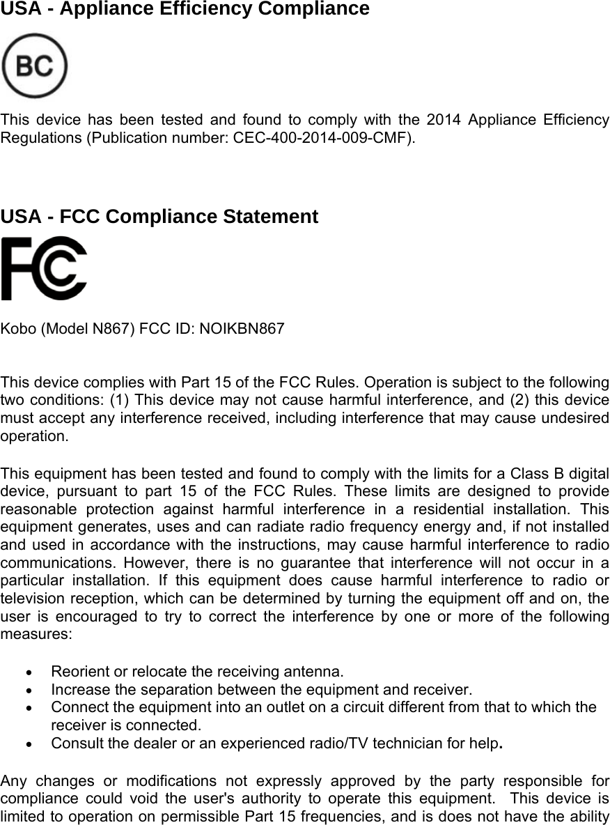   USA - Appliance Efficiency Compliance    This device has been tested and found to comply with the 2014 Appliance Efficiency Regulations (Publication number: CEC-400-2014-009-CMF).    USA - FCC Compliance Statement     Kobo (Model N867) FCC ID: NOIKBN867   This device complies with Part 15 of the FCC Rules. Operation is subject to the following two conditions: (1) This device may not cause harmful interference, and (2) this device must accept any interference received, including interference that may cause undesired operation. This equipment has been tested and found to comply with the limits for a Class B digital device, pursuant to part 15 of the FCC Rules. These limits are designed to provide reasonable protection against harmful interference in a residential installation. This equipment generates, uses and can radiate radio frequency energy and, if not installed and used in accordance with the instructions, may cause harmful interference to radio communications. However, there is no guarantee that interference will not occur in a particular installation. If this equipment does cause harmful interference to radio or television reception, which can be determined by turning the equipment off and on, the user is encouraged to try to correct the interference by one or more of the following measures: • Reorient or relocate the receiving antenna. • Increase the separation between the equipment and receiver. • Connect the equipment into an outlet on a circuit different from that to which the receiver is connected. • Consult the dealer or an experienced radio/TV technician for help. Any changes or modifications not expressly approved by the party responsible for compliance could void the user&apos;s authority to operate this equipment.  This device is limited to operation on permissible Part 15 frequencies, and is does not have the ability 