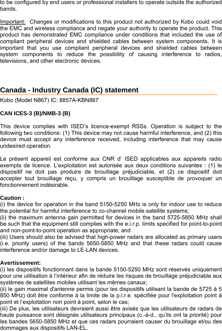 to be configured by end users or professional installers to operate outside the authorized bands.  Important:Changes or modifications to this product not authorized by Kobo could void the EMC and wireless compliance and negate your authority to operate the product. This product has demonstrated EMC compliance under conditions that included the use of compliant peripheral devices and shielded cables between system components. It is important that you use compliant peripheral devices and shielded cables between system components to reduce the possibility of causing interference to radios, televisions, and other electronic devices. Canada - Industry Canada (IC) statement  Kobo (Model N867) IC: 8857A-KBN867  CAN ICES-3 (B)/NMB-3 (B)  This device complies with ISED’s licence-exempt RSSs. Operation is subject to the following two conditions: (1) This device may not cause harmful interference, and (2) this device must accept any interference received, including interference that may cause undesired operation.  Le présent appareil est conforme aux CNR d’ ISED applicables aux appareils radio exempts de licence. L’exploitation est autorisée aux deux conditions suivantes : (1) le dispositif ne doit pas produire de brouillage préjudiciable, et (2) ce dispositif doit accepter tout brouillage reçu, y compris un brouillage susceptible de provoquer un fonctionnement indésirable.   Caution : (i) the device for operation in the band 5150-5250 MHz is only for indoor use to reduce the potential for harmful interference to co-channel mobile satellite systems; (ii) the maximum antenna gain permitted for devices in the band 5725-5850 MHz shall be such that the equipment still complies with the e.i.r.p. limits specified for point-to-point and non-point-to-point operation as appropriate; and  (iii) Users should also be advised that high-power radars are allocated as primary users (i.e. priority users) of the bands 5650-5850 MHz and that these radars could cause interference and/or damage to LE-LAN devices.  Avertissement: (i) les dispositifs fonctionnant dans la bande 5150-5250 MHz sont réservés uniquement pour une utilisation à l’intérieur afin de réduire les risques de brouillage préjudiciable aux systèmes de satellites mobiles utilisant les mêmes canaux; (ii) le gain maximal d&apos;antenne permis (pour les dispositifs utilisant la bande de 5725 à 5 850 MHz) doit être conforme à la limite de la p.i.r.e. spécifiée pour l&apos;exploitation point à point et l’exploitation non point à point, selon le cas;  (iii) De plus, les utilisateurs devraient aussi être avisés que les utilisateurs de radars de haute puissance sont désignés utilisateurs principaux (c.-à-d., qu’ils ont la priorité) pour les bandes 5650-5850 MHz et que ces radars pourraient causer du brouillage et/ou des dommages aux dispositifs LAN-EL. 