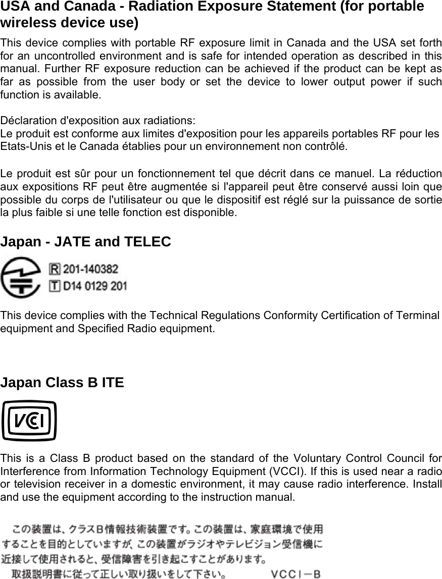 USA and Canada - Radiation Exposure Statement (for portable wireless device use)   This device complies with portable RF exposure limit in Canada and the USA set forth for an uncontrolled environment and is safe for intended operation as described in this manual. Further RF exposure reduction can be achieved if the product can be kept as far as possible from the user body or set the device to lower output power if such function is available.  Déclaration d&apos;exposition aux radiations: Le produit est conforme aux limites d&apos;exposition pour les appareils portables RF pour les Etats-Unis et le Canada établies pour un environnement non contrôlé. Le produit est sûr pour un fonctionnement tel que décrit dans ce manuel. La réduction aux expositions RF peut être augmentée si l&apos;appareil peut être conservé aussi loin que possible du corps de l&apos;utilisateur ou que le dispositif est réglé sur la puissance de sortie la plus faible si une telle fonction est disponible. Japan - JATE and TELEC   This device complies with the Technical Regulations Conformity Certification of Terminal equipment and Specified Radio equipment.  Japan Class B ITE   This is a Class B product based on the standard of the Voluntary Control Council for Interference from Information Technology Equipment (VCCI). If this is used near a radio or television receiver in a domestic environment, it may cause radio interference. Install and use the equipment according to the instruction manual.   