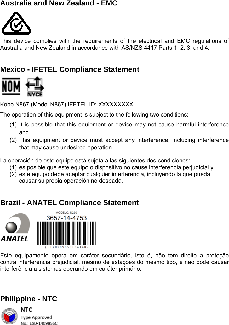   Australia and New Zealand - EMC     This device complies with the requirements of the electrical and EMC regulations of Australia and New Zealand in accordance with AS/NZS 4417 Parts 1, 2, 3, and 4.  Mexico - IFETEL Compliance Statement   Kobo N867 (Model N867) IFETEL ID: XXXXXXXXX The operation of this equipment is subject to the following two conditions: (1) It is possible that this equipment or device may not cause harmful interference and  (2) This equipment or device must accept any interference, including interference that may cause undesired operation. La operación de este equipo está sujeta a las siguientes dos condiciones: (1)  es posible que este equipo o dispositivo no cause interferencia perjudicial y (2)  este equipo debe aceptar cualquier interferencia, incluyendo la que pueda causar su propia operación no deseada.  Brazil - ANATEL Compliance Statement     Este equipamento opera em caráter secundário, isto é, não tem direito a proteção contra interferência prejudicial, mesmo de estações do mesmo tipo, e não pode causar interferência a sistemas operando em caráter primário. Philippine - NTC   