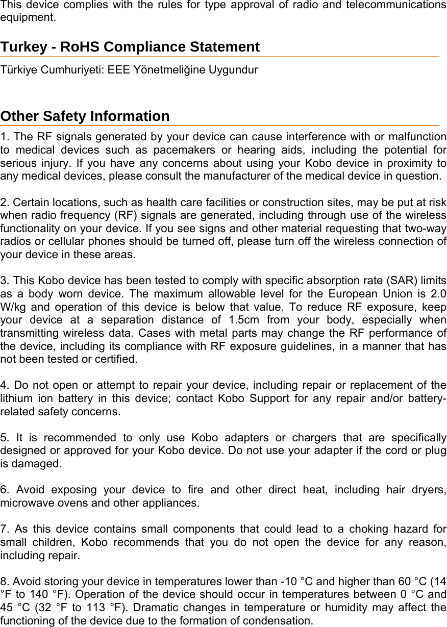 This device complies with the rules for type approval of radio and telecommunications equipment. Turkey - RoHS Compliance Statement Türkiye Cumhuriyeti: EEE Yönetmeliğine Uygundur  Other Safety Information  1. The RF signals generated by your device can cause interference with or malfunction to medical devices such as pacemakers or hearing aids, including the potential for serious injury. If you have any concerns about using your Kobo device in proximity to any medical devices, please consult the manufacturer of the medical device in question.   2. Certain locations, such as health care facilities or construction sites, may be put at risk when radio frequency (RF) signals are generated, including through use of the wireless functionality on your device. If you see signs and other material requesting that two-way radios or cellular phones should be turned off, please turn off the wireless connection of your device in these areas.   3. This Kobo device has been tested to comply with specific absorption rate (SAR) limits as a body worn device. The maximum allowable level for the European Union is 2.0 W/kg and operation of this device is below that value. To reduce RF exposure, keep your device at a separation distance of 1.5cm from your body, especially when transmitting wireless data. Cases with metal parts may change the RF performance of the device, including its compliance with RF exposure guidelines, in a manner that has not been tested or certified.  4. Do not open or attempt to repair your device, including repair or replacement of the lithium ion battery in this device; contact Kobo Support for any repair and/or battery-related safety concerns.   5. It is recommended to only use Kobo adapters or chargers that are specifically designed or approved for your Kobo device. Do not use your adapter if the cord or plug is damaged.   6. Avoid exposing your device to fire and other direct heat, including hair dryers, microwave ovens and other appliances.   7. As this device contains small components that could lead to a choking hazard for small children, Kobo recommends that you do not open the device for any reason, including repair.   8. Avoid storing your device in temperatures lower than -10 °C and higher than 60 °C (14 °F to 140 °F). Operation of the device should occur in temperatures between 0 °C and 45 °C (32 °F to 113 °F). Dramatic changes in temperature or humidity may affect the functioning of the device due to the formation of condensation.   