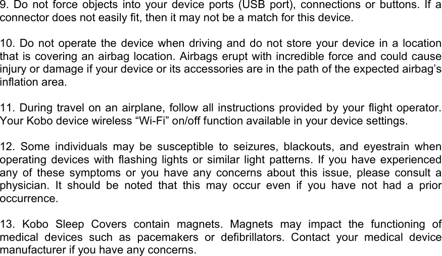 9. Do not force objects into your device ports (USB port), connections or buttons. If a connector does not easily fit, then it may not be a match for this device.   10. Do not operate the device when driving and do not store your device in a location that is covering an airbag location. Airbags erupt with incredible force and could cause injury or damage if your device or its accessories are in the path of the expected airbag’s inflation area.   11. During travel on an airplane, follow all instructions provided by your flight operator. Your Kobo device wireless “Wi-Fi” on/off function available in your device settings.   12. Some individuals may be susceptible to seizures, blackouts, and eyestrain when operating devices with flashing lights or similar light patterns. If you have experienced any of these symptoms or you have any concerns about this issue, please consult a physician. It should be noted that this may occur even if you have not had a prior occurrence.  13. Kobo Sleep Covers contain magnets. Magnets may impact the functioning of medical devices such as pacemakers or defibrillators. Contact your medical device manufacturer if you have any concerns.  