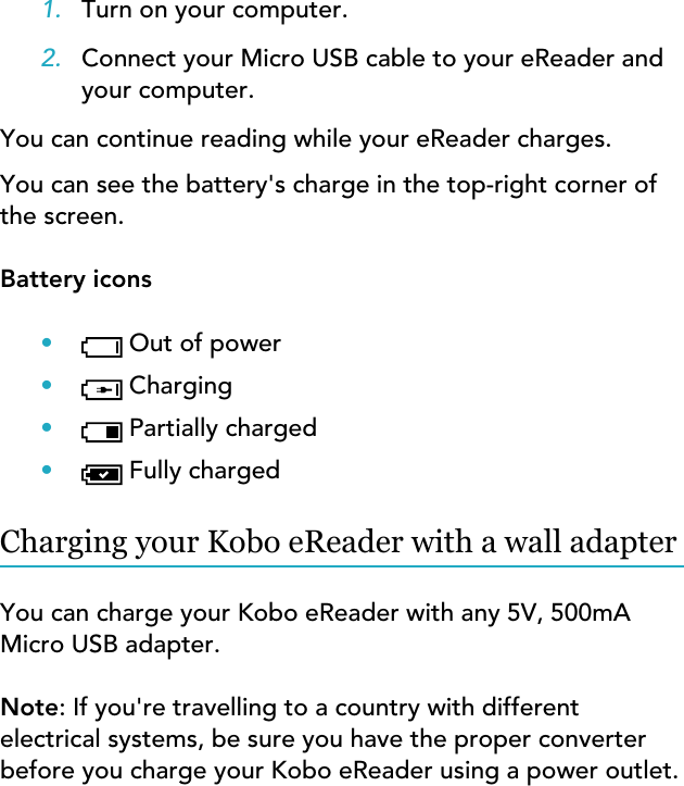 1. Turn on your computer.2. Connect your Micro USB cable to your eReader andyour computer.You can continue reading while your eReader charges.You can see the battery&apos;s charge in the top-right corner ofthe screen.Battery icons•Out of power•Charging•Partially charged•Fully chargedCharging your Kobo eReader with a wall adapterYou can charge your Kobo eReader with any 5V, 500mAMicro USB adapter.Note: If you&apos;re travelling to a country with differentelectrical systems, be sure you have the proper converterbefore you charge your Kobo eReader using a power outlet.