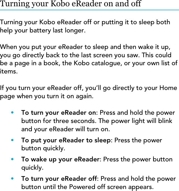 Turning your Kobo eReader on and offTurning your Kobo eReader off or putting it to sleep bothhelp your battery last longer.When you put your eReader to sleep and then wake it up,you go directly back to the last screen you saw. This couldbe a page in a book, the Kobo catalogue, or your own list ofitems.If you turn your eReader off, you’ll go directly to your Homepage when you turn it on again.•To turn your eReader on: Press and hold the powerbutton for three seconds. The power light will blinkand your eReader will turn on.•To put your eReader to sleep: Press the powerbutton quickly.•To wake up your eReader: Press the power buttonquickly.•To turn your eReader off: Press and hold the powerbutton until the Powered off screen appears.