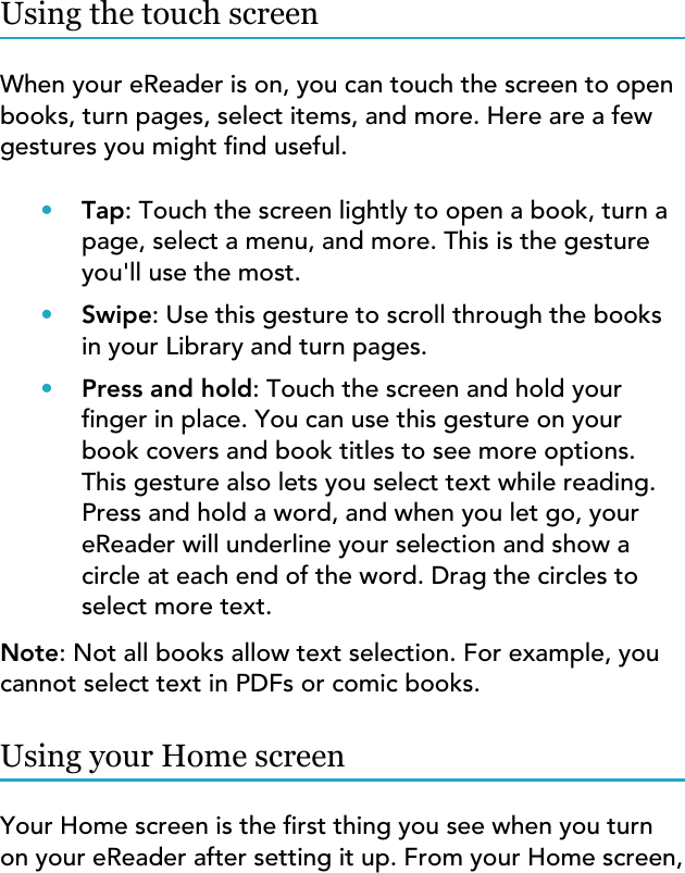 Using the touch screenWhen your eReader is on, you can touch the screen to openbooks, turn pages, select items, and more. Here are a fewgestures you might nd useful.•Tap: Touch the screen lightly to open a book, turn apage, select a menu, and more. This is the gestureyou&apos;ll use the most.•Swipe: Use this gesture to scroll through the booksin your Library and turn pages.•Press and hold: Touch the screen and hold yournger in place. You can use this gesture on yourbook covers and book titles to see more options.This gesture also lets you select text while reading.Press and hold a word, and when you let go, youreReader will underline your selection and show acircle at each end of the word. Drag the circles toselect more text.Note: Not all books allow text selection. For example, youcannot select text in PDFs or comic books.Using your Home screenYour Home screen is the rst thing you see when you turnon your eReader after setting it up. From your Home screen,