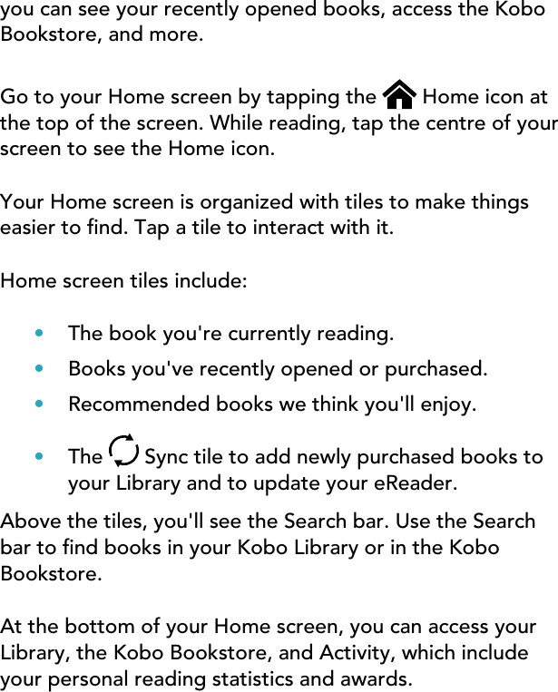 you can see your recently opened books, access the KoboBookstore, and more.Go to your Home screen by tapping the   Home icon atthe top of the screen. While reading, tap the centre of yourscreen to see the Home icon.Your Home screen is organized with tiles to make thingseasier to nd. Tap a tile to interact with it.Home screen tiles include:•The book you&apos;re currently reading.•Books you&apos;ve recently opened or purchased.•Recommended books we think you&apos;ll enjoy.•The  Sync tile to add newly purchased books toyour Library and to update your eReader.Above the tiles, you&apos;ll see the Search bar. Use the Searchbar to nd books in your Kobo Library or in the KoboBookstore.At the bottom of your Home screen, you can access yourLibrary, the Kobo Bookstore, and Activity, which includeyour personal reading statistics and awards.