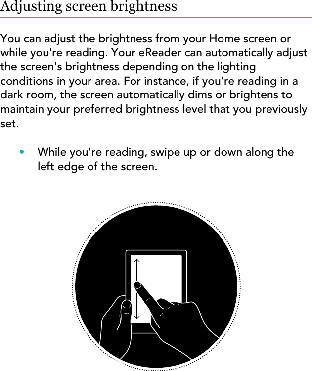 Adjusting screen brightnessYou can adjust the brightness from your Home screen orwhile you&apos;re reading. Your eReader can automatically adjustthe screen&apos;s brightness depending on the lightingconditions in your area. For instance, if you&apos;re reading in adark room, the screen automatically dims or brightens tomaintain your preferred brightness level that you previouslyset.•While you&apos;re reading, swipe up or down along theleft edge of the screen.