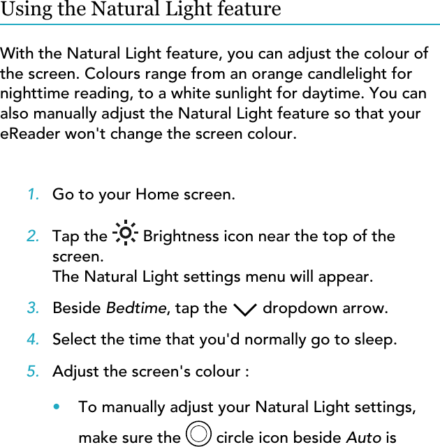 Using the Natural Light featureWith the Natural Light feature, you can adjust the colour of the screen. Colours range from an orange candlelight for nighttime reading, to a white sunlight for daytime. You can also manually adjust the Natural Light feature so that your eReader won&apos;t change the screen colour.1. Go to your Home screen.2. Tap the  Brightness icon near the top of thescreen.The Natural Light settings menu will appear.3. Beside Bedtime, tap the  dropdown arrow.4. Select the time that you&apos;d normally go to sleep.5. Adjust the screen&apos;s colour :•To manually adjust your Natural Light settings,make sure the   circle icon beside Auto is