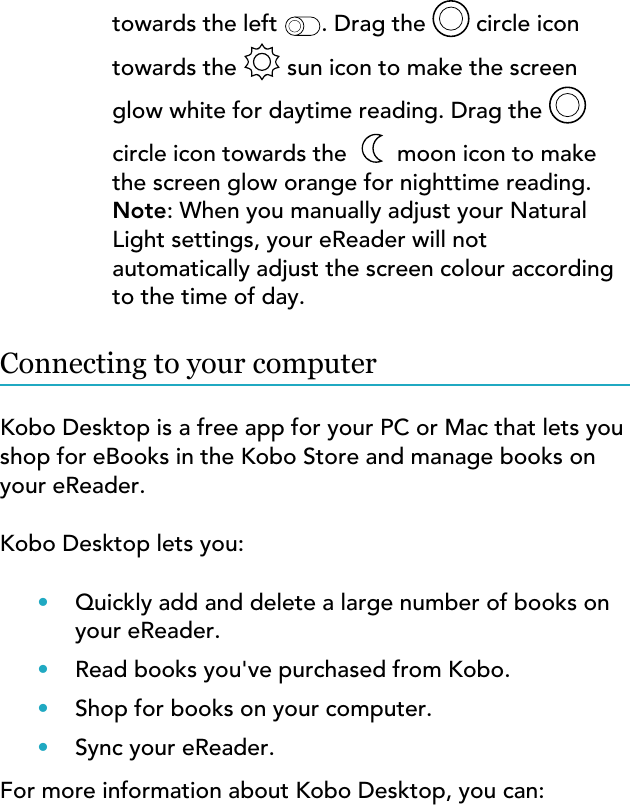 towards the left  . Drag the   circle icontowards the   sun icon to make the screenglow white for daytime reading. Drag the circle icon towards the   moon icon to makethe screen glow orange for nighttime reading.Note: When you manually adjust your NaturalLight settings, your eReader will notautomatically adjust the screen colour accordingto the time of day.Connecting to your computerKobo Desktop is a free app for your PC or Mac that lets youshop for eBooks in the Kobo Store and manage books onyour eReader.Kobo Desktop lets you:•Quickly add and delete a large number of books onyour eReader.•Read books you&apos;ve purchased from Kobo.•Shop for books on your computer.•Sync your eReader.For more information about Kobo Desktop, you can: