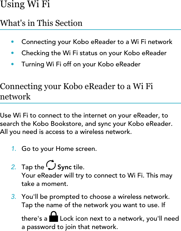 Using Wi FiWhat&apos;s in This Section•Connecting your Kobo eReader to a Wi Fi network•Checking the Wi Fi status on your Kobo eReader•Turning Wi Fi off on your Kobo eReaderConnecting your Kobo eReader to a Wi FinetworkUse Wi Fi to connect to the internet on your eReader, tosearch the Kobo Bookstore, and sync your Kobo eReader.All you need is access to a wireless network.1. Go to your Home screen.2. Tap the   Sync tile.Your eReader will try to connect to Wi Fi. This maytake a moment.3. You&apos;ll be prompted to choose a wireless network.Tap the name of the network you want to use. Ifthere&apos;s a  Lock icon next to a network, you&apos;ll needa password to join that network.