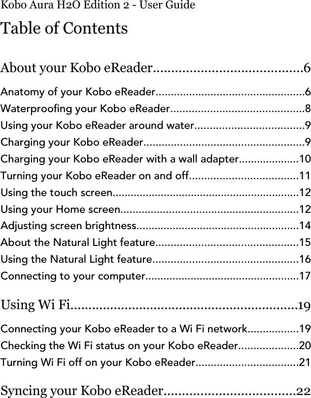 Kobo Aura H2O Edition 2 - User GuideTable of ContentsAbout your Kobo eReader.........................................6Anatomy of your Kobo eReader.................................................6Waterproong your Kobo eReader............................................8Using your Kobo eReader around water....................................9Charging your Kobo eReader.....................................................9Charging your Kobo eReader with a wall adapter....................10Turning your Kobo eReader on and off....................................11Using the touch screen..............................................................12Using your Home screen...........................................................12Adjusting screen brightness......................................................14About the Natural Light feature...............................................15Using the Natural Light feature................................................16Connecting to your computer...................................................17Using Wi Fi...............................................................19Connecting your Kobo eReader to a Wi Fi network.................19Checking the Wi Fi status on your Kobo eReader....................20Turning Wi Fi off on your Kobo eReader..................................21Syncing your Kobo eReader....................................22