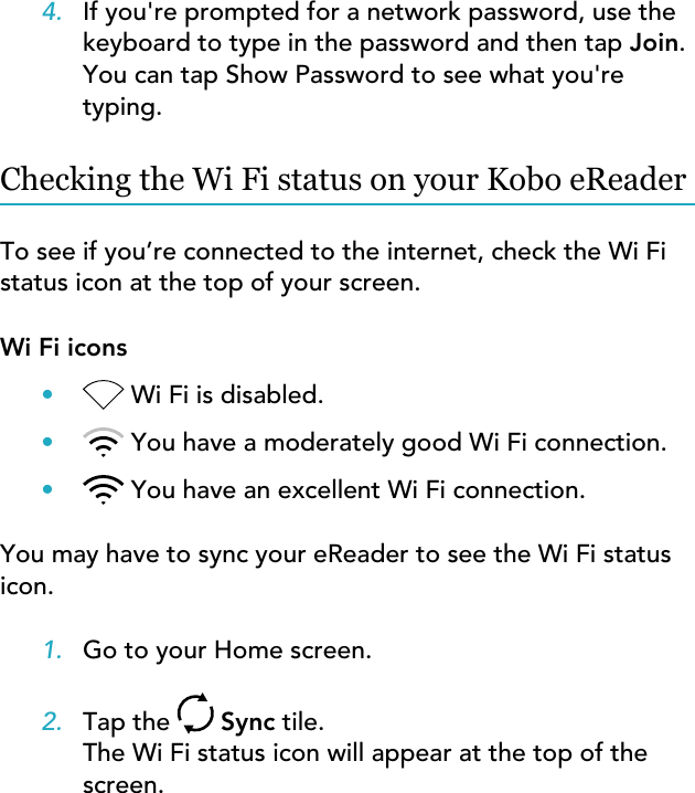 4. If you&apos;re prompted for a network password, use thekeyboard to type in the password and then tap Join.You can tap Show Password to see what you&apos;retyping.Checking the Wi Fi status on your Kobo eReaderTo see if you’re connected to the internet, check the Wi Fistatus icon at the top of your screen.Wi Fi icons•Wi Fi is disabled.•You have a moderately good Wi Fi connection.•You have an excellent Wi Fi connection.You may have to sync your eReader to see the Wi Fi statusicon.1. Go to your Home screen.2. Tap the   Sync tile.The Wi Fi status icon will appear at the top of thescreen.