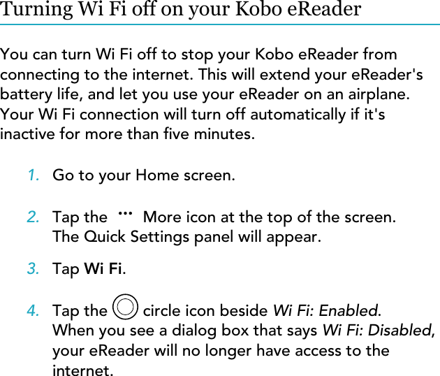 Turning Wi Fi off on your Kobo eReaderYou can turn Wi Fi off to stop your Kobo eReader fromconnecting to the internet. This will extend your eReader&apos;sbattery life, and let you use your eReader on an airplane.Your Wi Fi connection will turn off automatically if it&apos;sinactive for more than ve minutes.1. Go to your Home screen.2. Tap the  More icon at the top of the screen.The Quick Settings panel will appear.3. Tap Wi Fi.4. Tap the   circle icon beside Wi Fi: Enabled.When you see a dialog box that says Wi Fi: Disabled,your eReader will no longer have access to theinternet.