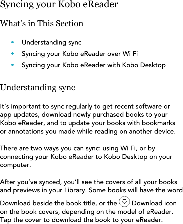 Syncing your Kobo eReaderWhat&apos;s in This Section•Understanding sync•Syncing your Kobo eReader over Wi Fi•Syncing your Kobo eReader with Kobo DesktopUnderstanding syncIt’s important to sync regularly to get recent software orapp updates, download newly purchased books to yourKobo eReader, and to update your books with bookmarksor annotations you made while reading on another device.There are two ways you can sync: using Wi Fi, or byconnecting your Kobo eReader to Kobo Desktop on yourcomputer.After you’ve synced, you’ll see the covers of all your booksand previews in your Library. Some books will have the wordDownload beside the book title, or the   Download iconon the book covers, depending on the model of eReader.Tap the cover to download the book to your eReader.